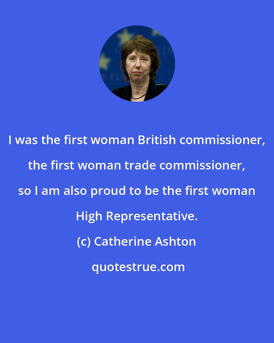 Catherine Ashton: I was the first woman British commissioner, the first woman trade commissioner, so I am also proud to be the first woman High Representative.