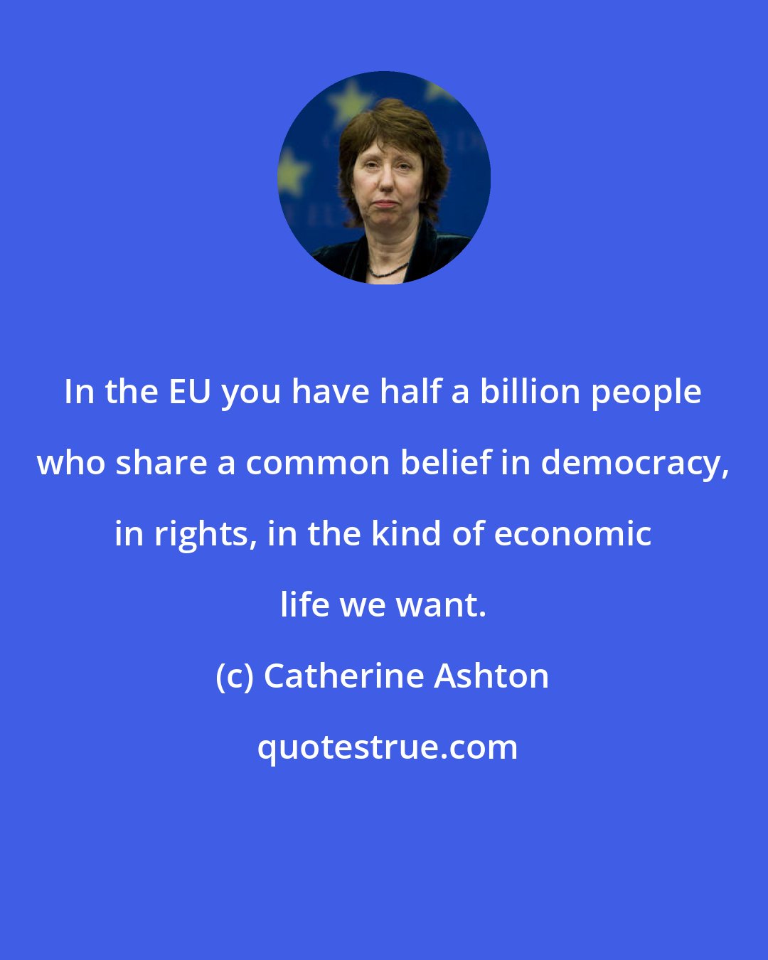 Catherine Ashton: In the EU you have half a billion people who share a common belief in democracy, in rights, in the kind of economic life we want.