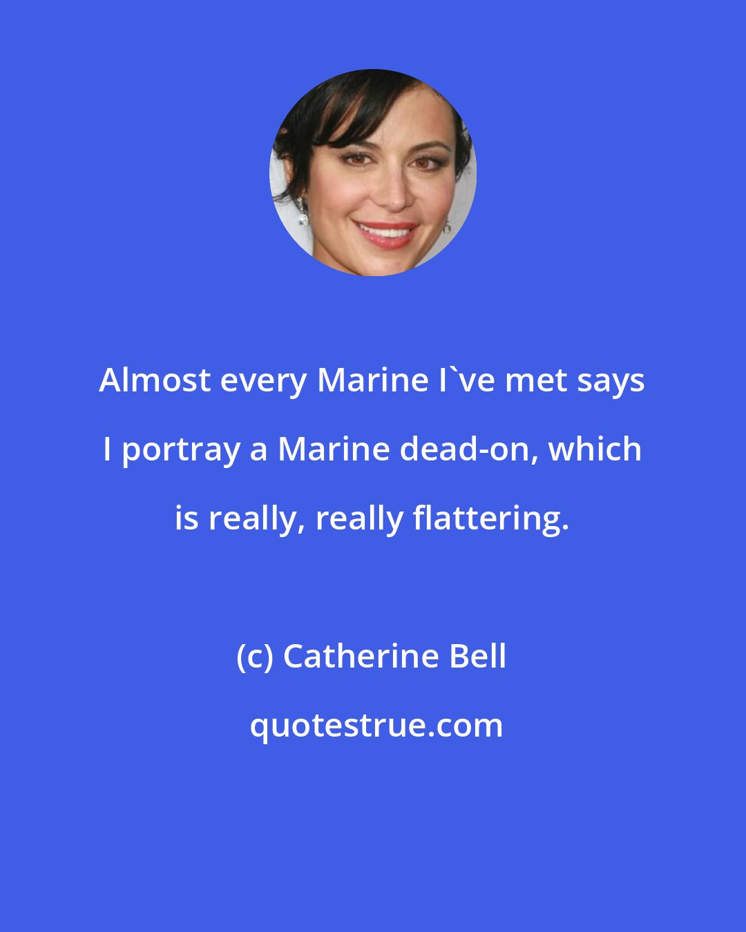 Catherine Bell: Almost every Marine I've met says I portray a Marine dead-on, which is really, really flattering.
