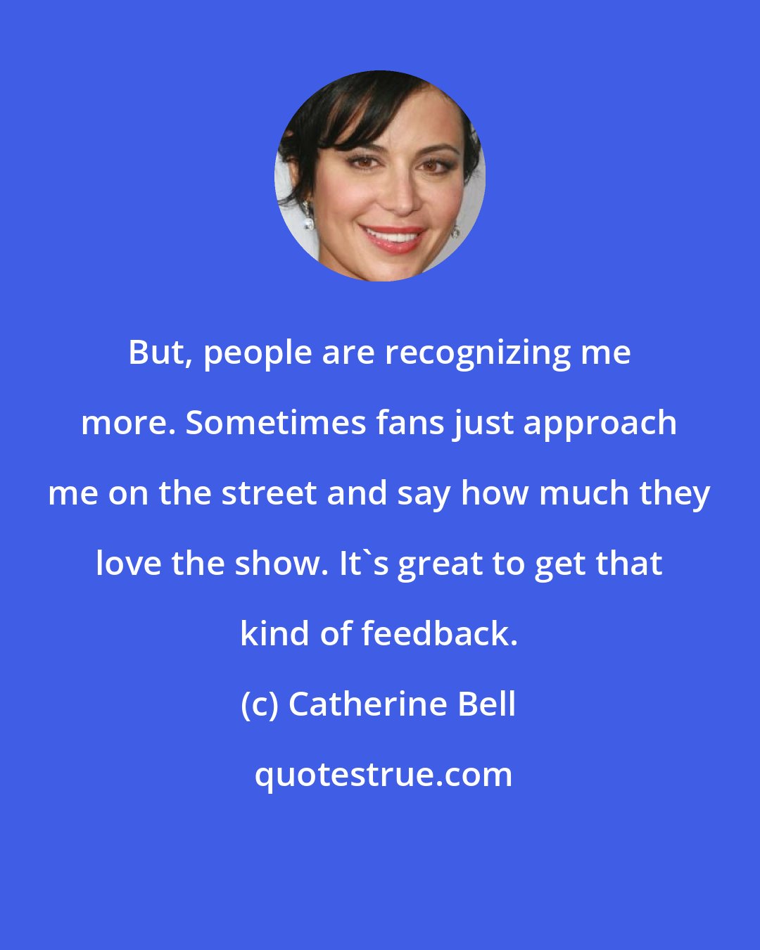 Catherine Bell: But, people are recognizing me more. Sometimes fans just approach me on the street and say how much they love the show. It's great to get that kind of feedback.
