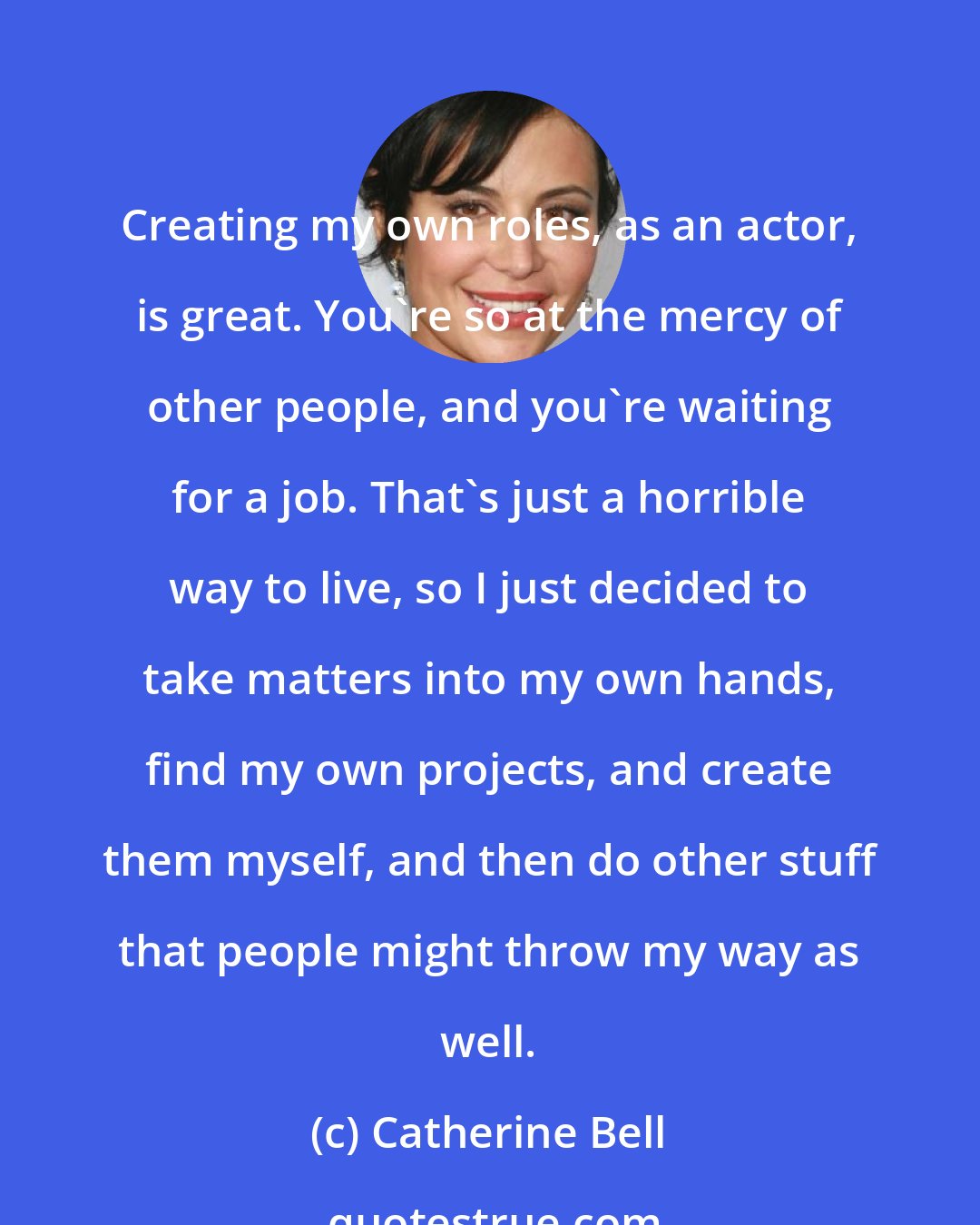 Catherine Bell: Creating my own roles, as an actor, is great. You're so at the mercy of other people, and you're waiting for a job. That's just a horrible way to live, so I just decided to take matters into my own hands, find my own projects, and create them myself, and then do other stuff that people might throw my way as well.