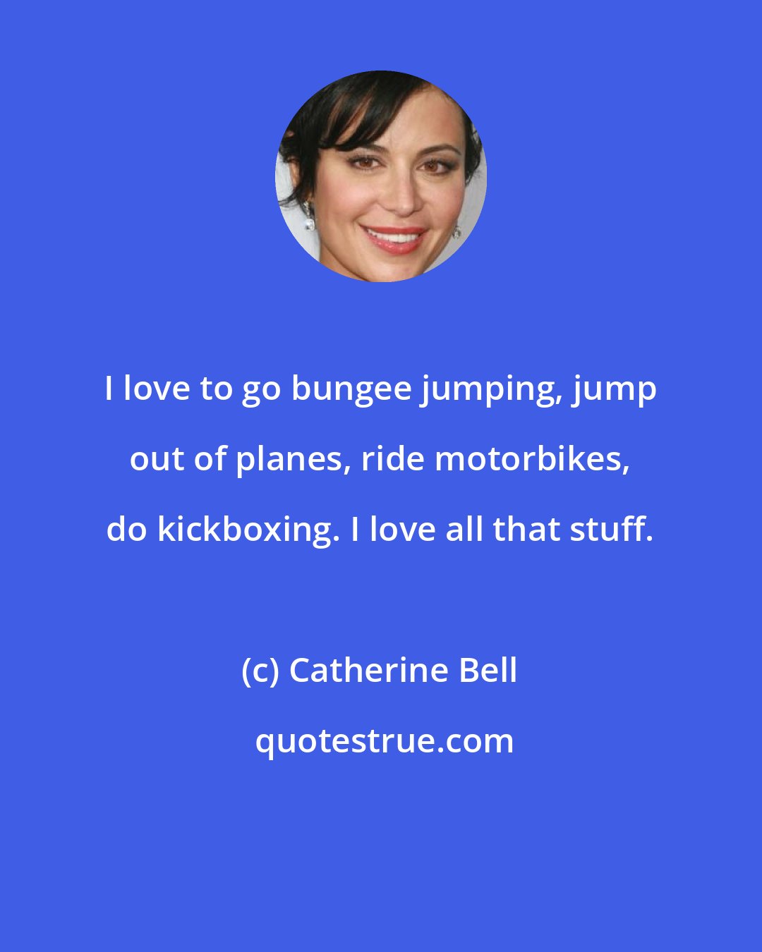 Catherine Bell: I love to go bungee jumping, jump out of planes, ride motorbikes, do kickboxing. I love all that stuff.