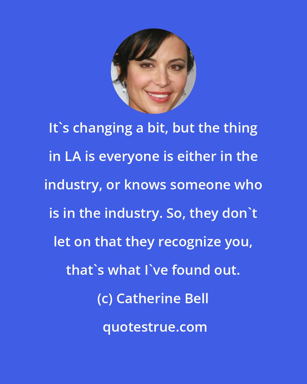 Catherine Bell: It's changing a bit, but the thing in LA is everyone is either in the industry, or knows someone who is in the industry. So, they don't let on that they recognize you, that's what I've found out.