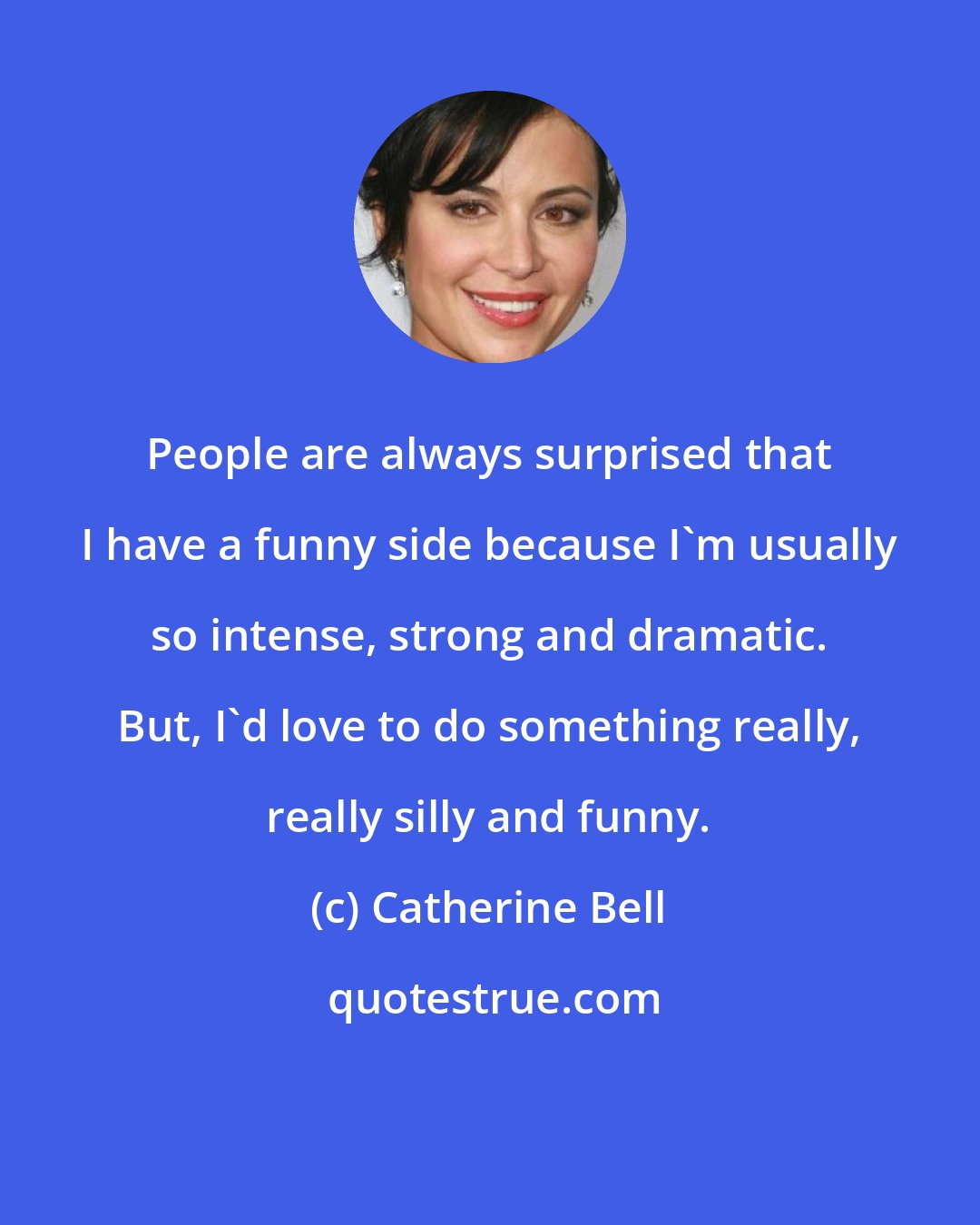 Catherine Bell: People are always surprised that I have a funny side because I'm usually so intense, strong and dramatic. But, I'd love to do something really, really silly and funny.
