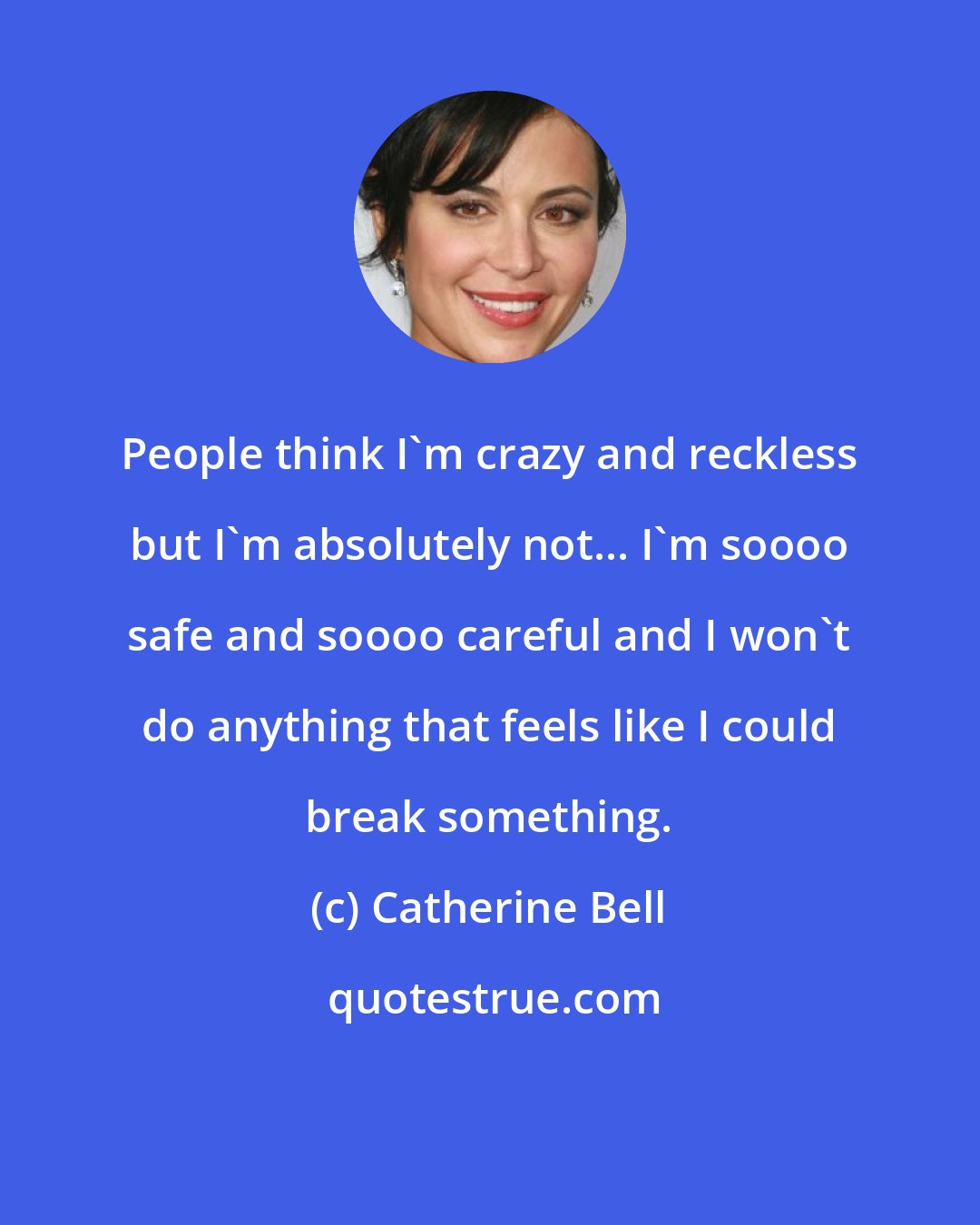 Catherine Bell: People think I'm crazy and reckless but I'm absolutely not... I'm soooo safe and soooo careful and I won't do anything that feels like I could break something.