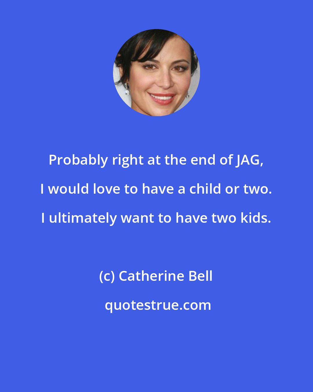 Catherine Bell: Probably right at the end of JAG, I would love to have a child or two. I ultimately want to have two kids.