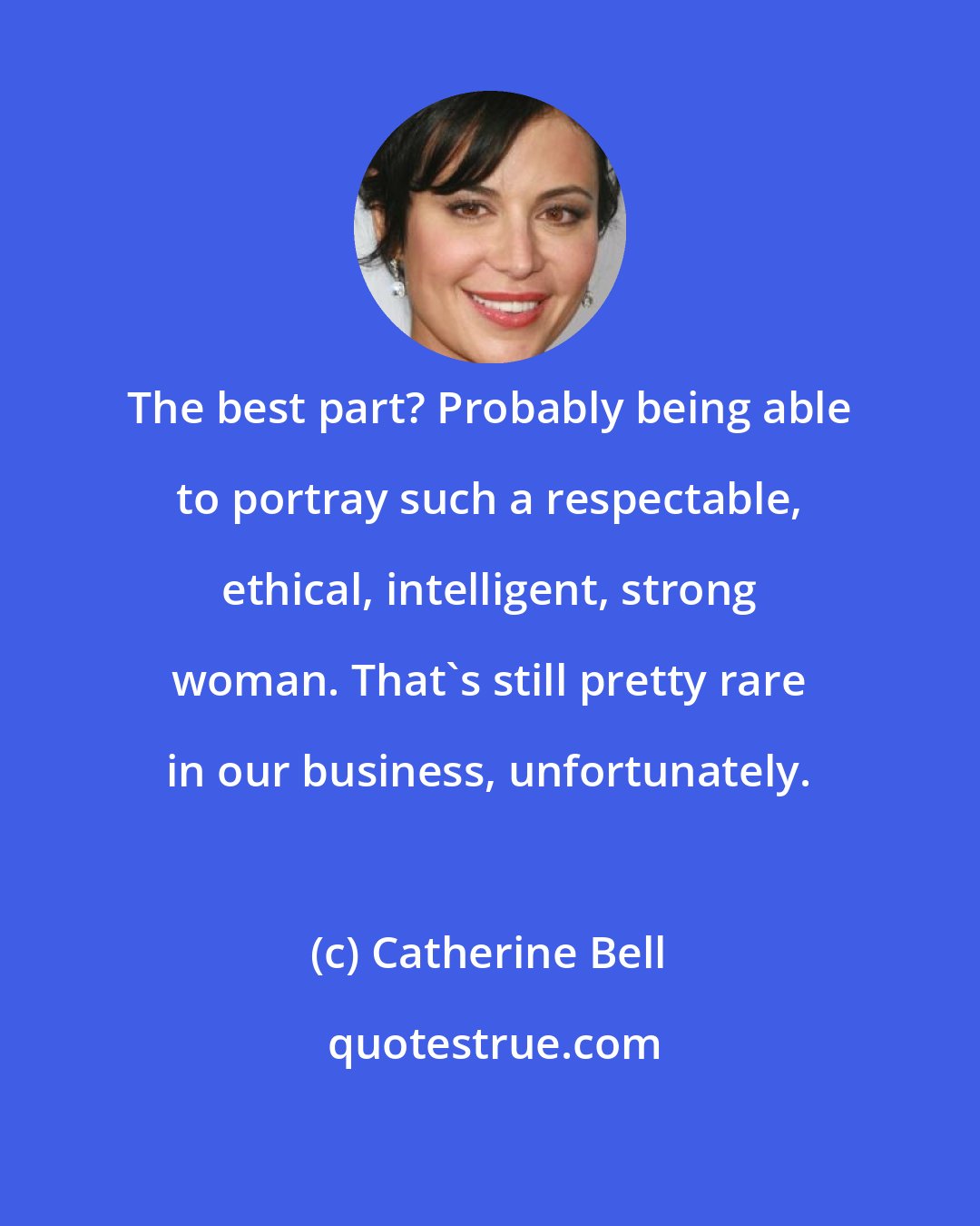 Catherine Bell: The best part? Probably being able to portray such a respectable, ethical, intelligent, strong woman. That's still pretty rare in our business, unfortunately.