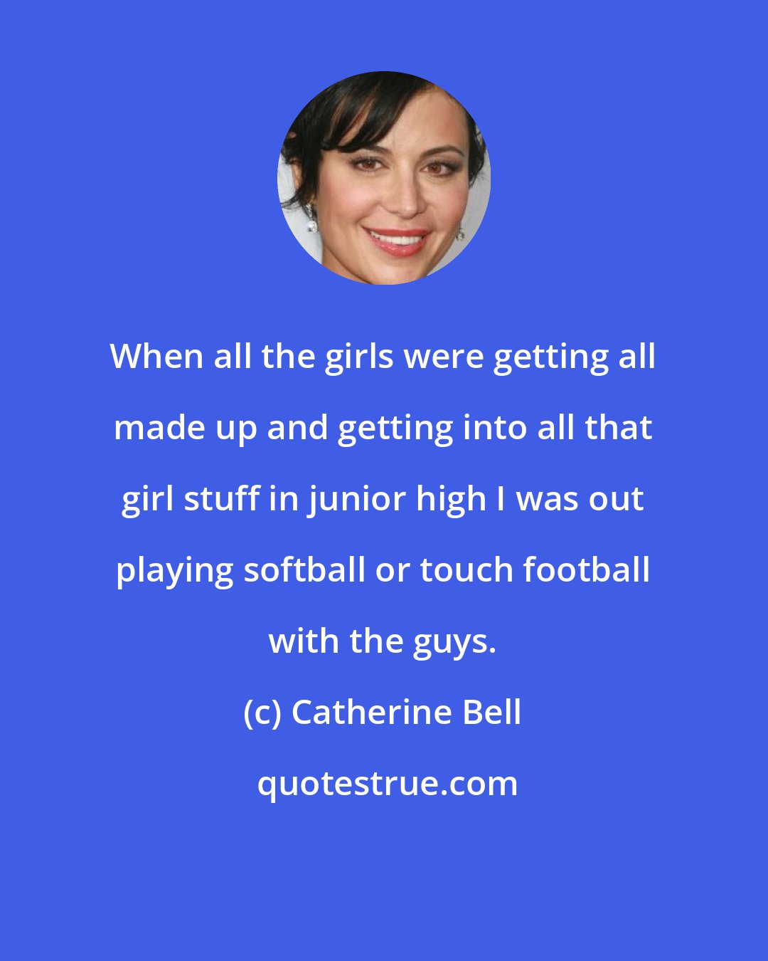Catherine Bell: When all the girls were getting all made up and getting into all that girl stuff in junior high I was out playing softball or touch football with the guys.