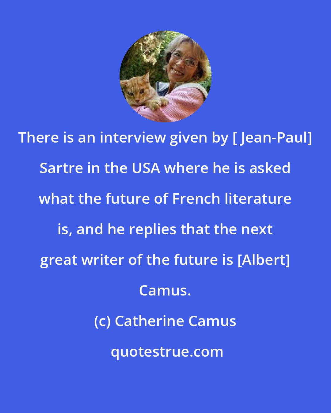 Catherine Camus: There is an interview given by [ Jean-Paul] Sartre in the USA where he is asked what the future of French literature is, and he replies that the next great writer of the future is [Albert] Camus.