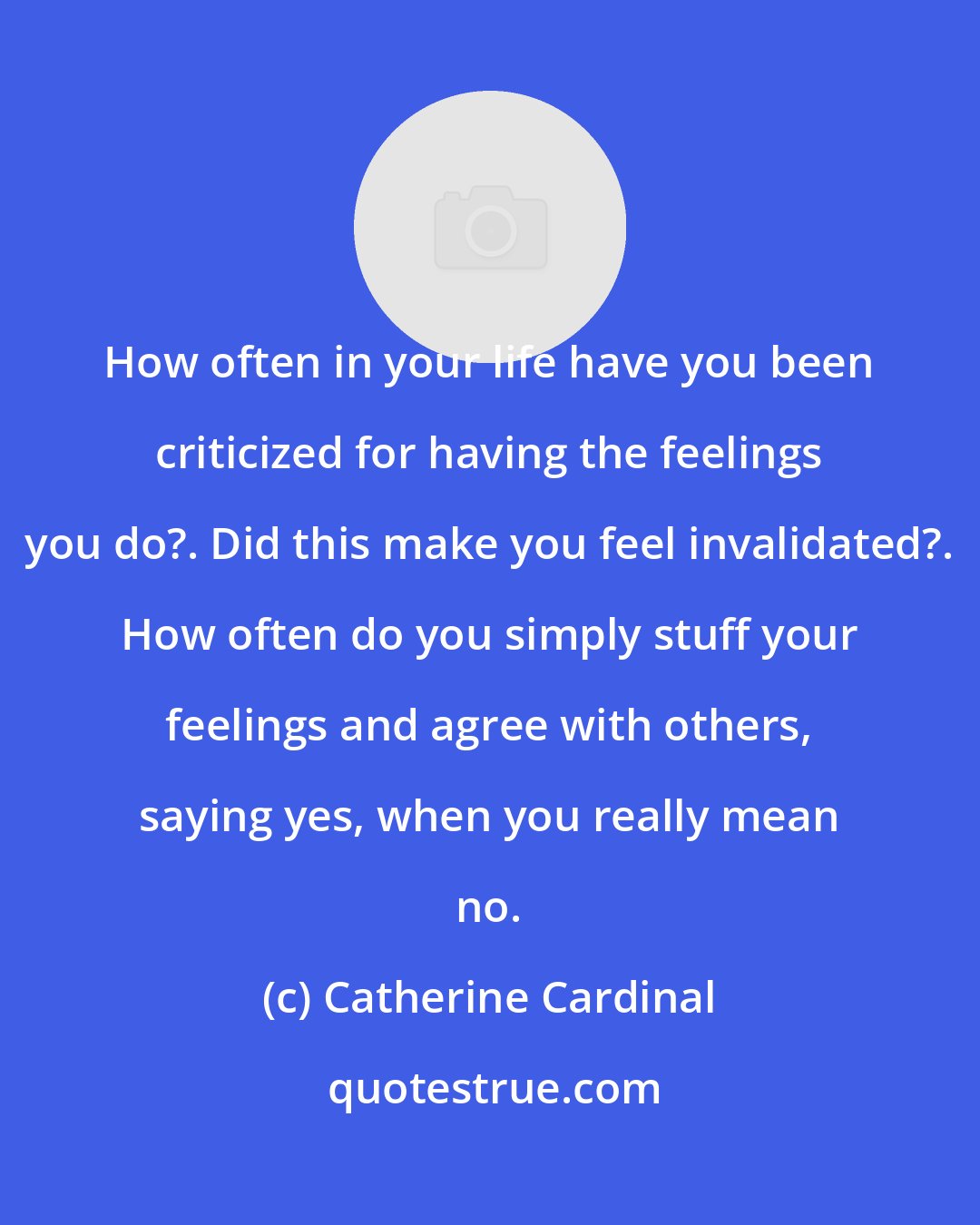 Catherine Cardinal: How often in your life have you been criticized for having the feelings you do?. Did this make you feel invalidated?. How often do you simply stuff your feelings and agree with others, saying yes, when you really mean no.