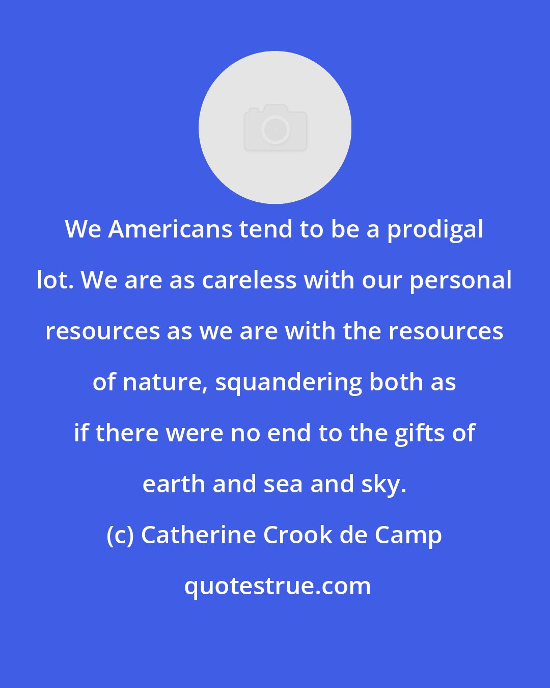 Catherine Crook de Camp: We Americans tend to be a prodigal lot. We are as careless with our personal resources as we are with the resources of nature, squandering both as if there were no end to the gifts of earth and sea and sky.