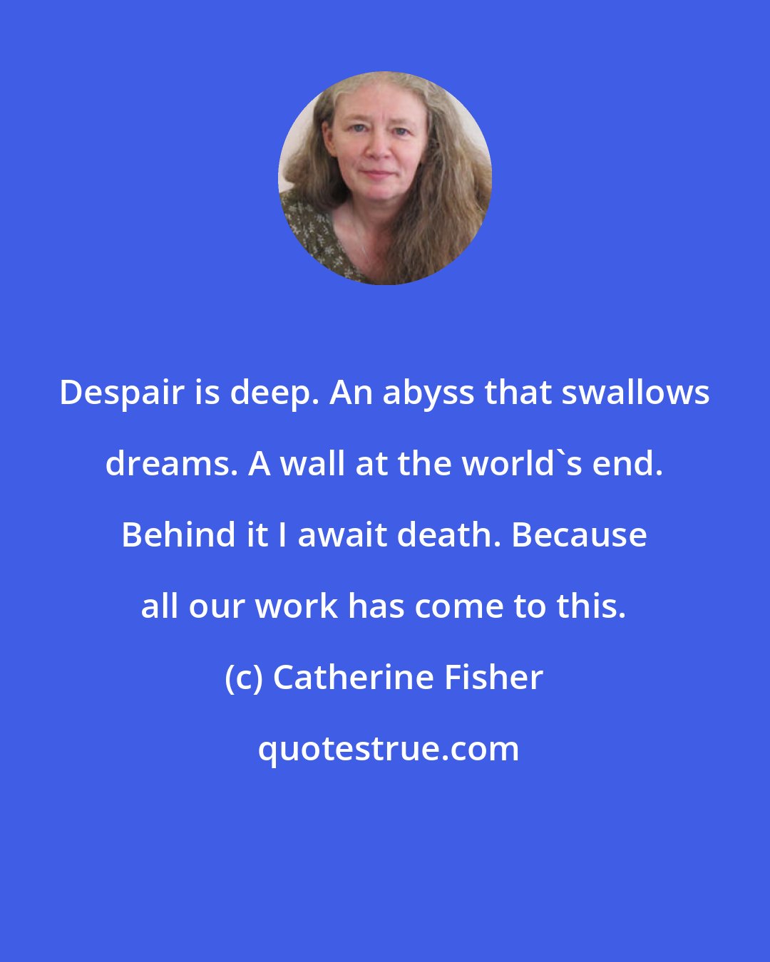 Catherine Fisher: Despair is deep. An abyss that swallows dreams. A wall at the world's end. Behind it I await death. Because all our work has come to this.