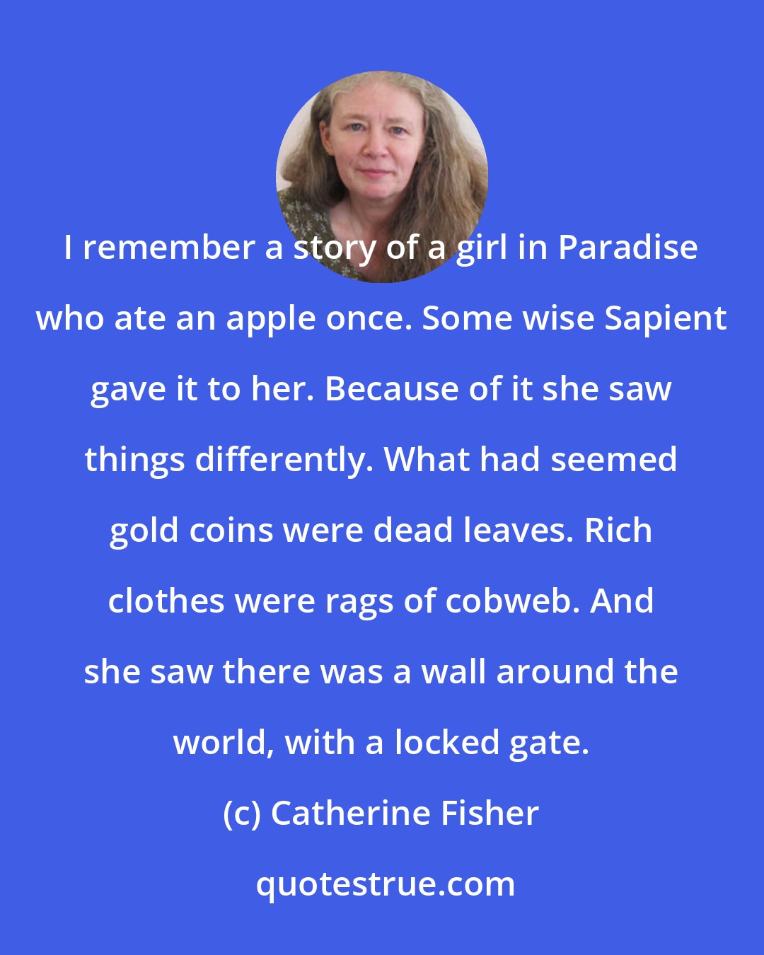 Catherine Fisher: I remember a story of a girl in Paradise who ate an apple once. Some wise Sapient gave it to her. Because of it she saw things differently. What had seemed gold coins were dead leaves. Rich clothes were rags of cobweb. And she saw there was a wall around the world, with a locked gate.