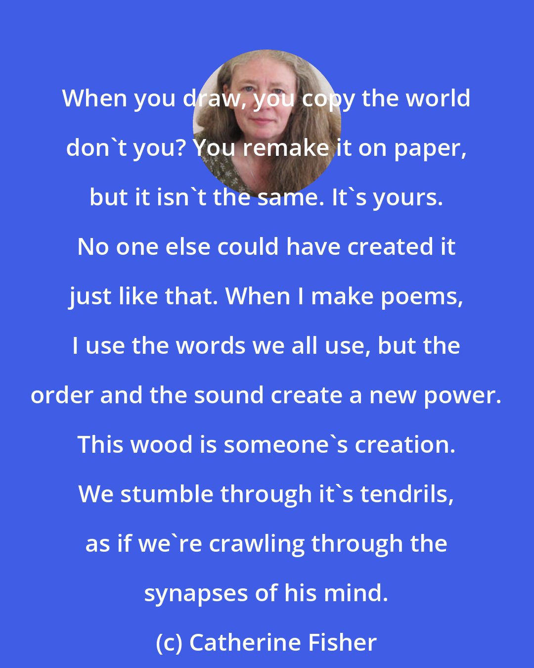 Catherine Fisher: When you draw, you copy the world don't you? You remake it on paper, but it isn't the same. It's yours. No one else could have created it just like that. When I make poems, I use the words we all use, but the order and the sound create a new power. This wood is someone's creation. We stumble through it's tendrils, as if we're crawling through the synapses of his mind.