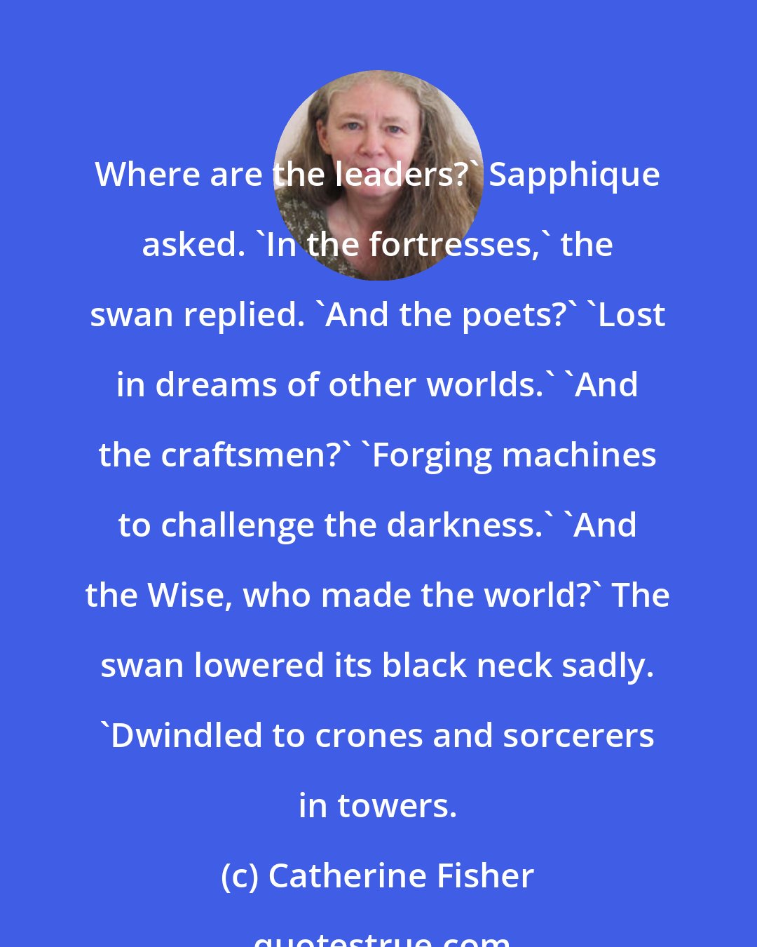 Catherine Fisher: Where are the leaders?' Sapphique asked. 'In the fortresses,' the swan replied. 'And the poets?' 'Lost in dreams of other worlds.' 'And the craftsmen?' 'Forging machines to challenge the darkness.' 'And the Wise, who made the world?' The swan lowered its black neck sadly. 'Dwindled to crones and sorcerers in towers.