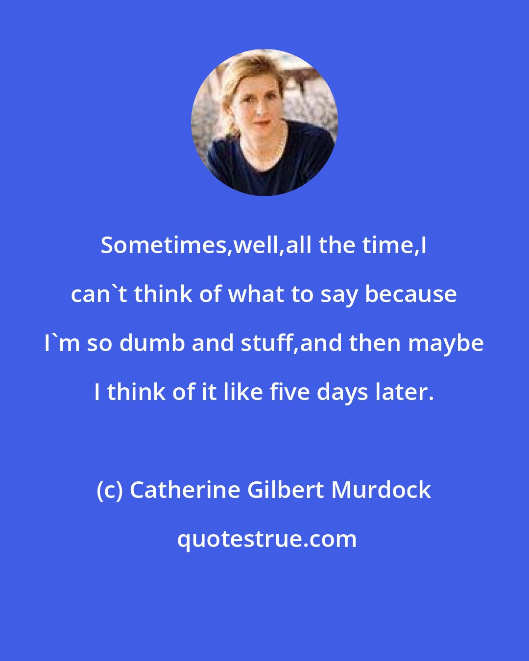 Catherine Gilbert Murdock: Sometimes,well,all the time,I can't think of what to say because I'm so dumb and stuff,and then maybe I think of it like five days later.
