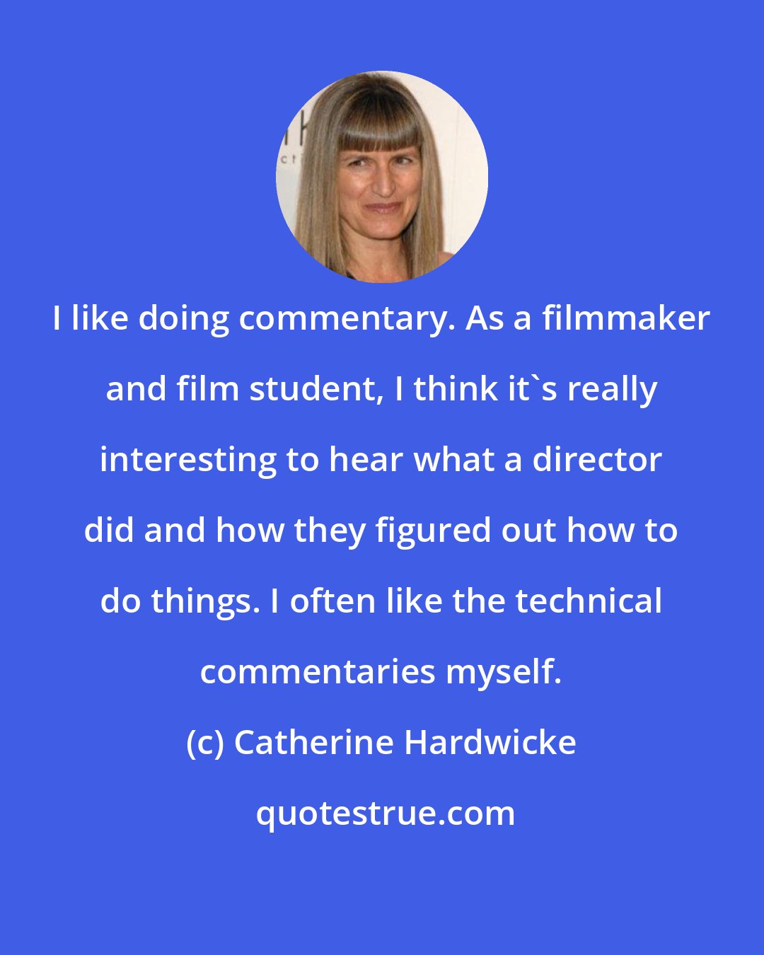 Catherine Hardwicke: I like doing commentary. As a filmmaker and film student, I think it's really interesting to hear what a director did and how they figured out how to do things. I often like the technical commentaries myself.
