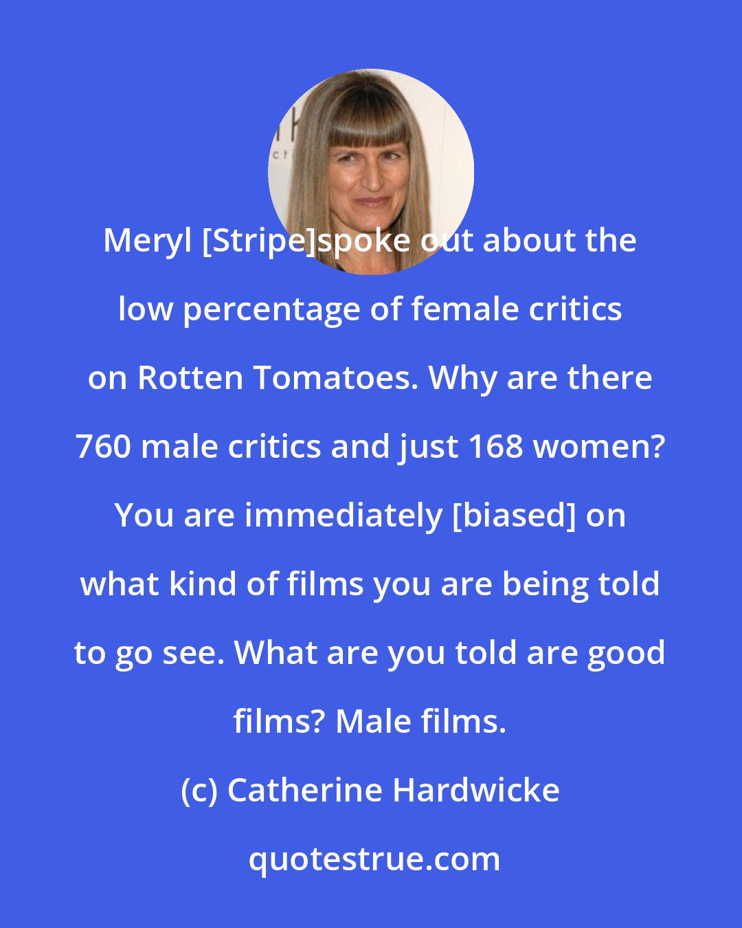 Catherine Hardwicke: Meryl [Stripe]spoke out about the low percentage of female critics on Rotten Tomatoes. Why are there 760 male critics and just 168 women? You are immediately [biased] on what kind of films you are being told to go see. What are you told are good films? Male films.