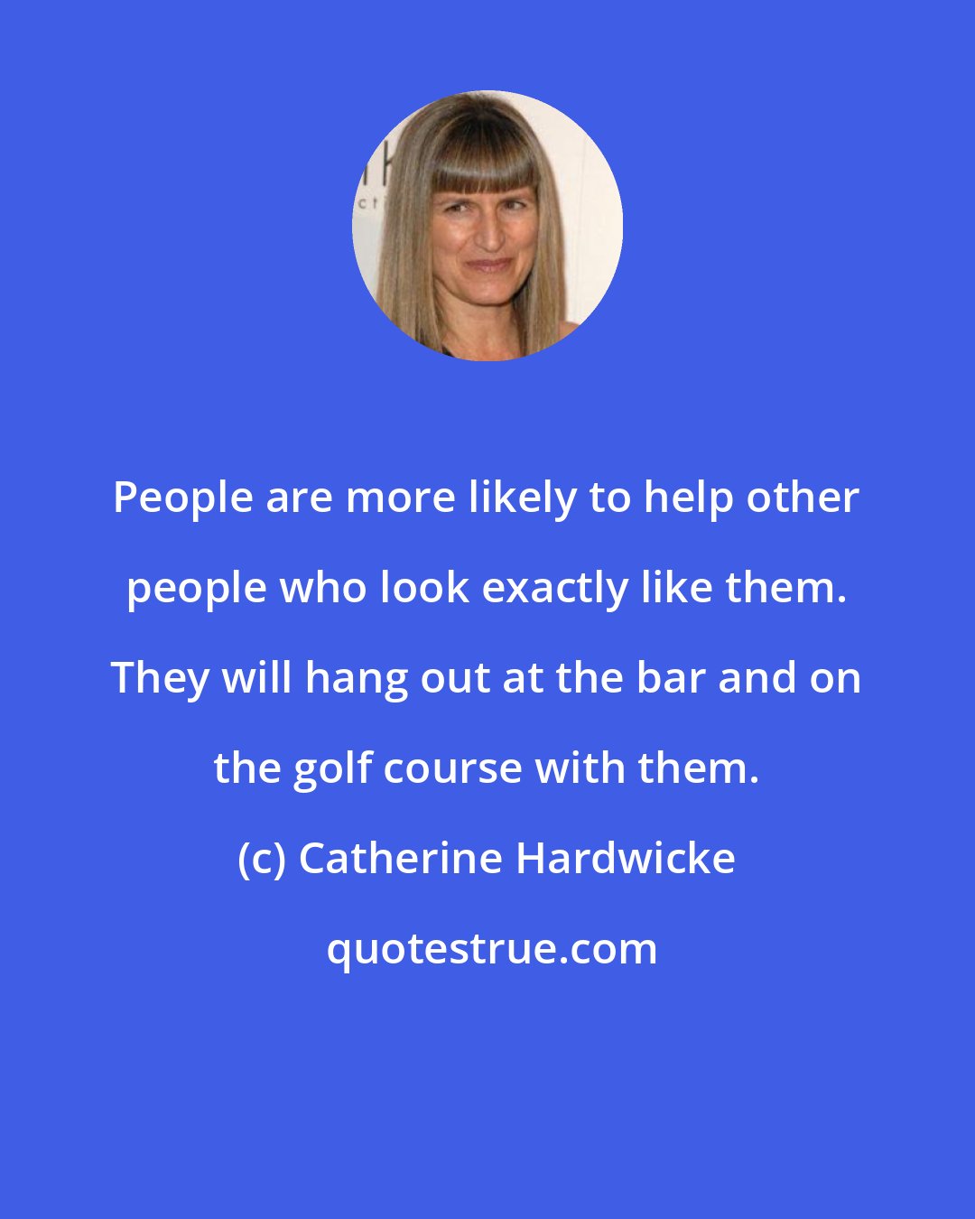 Catherine Hardwicke: People are more likely to help other people who look exactly like them. They will hang out at the bar and on the golf course with them.
