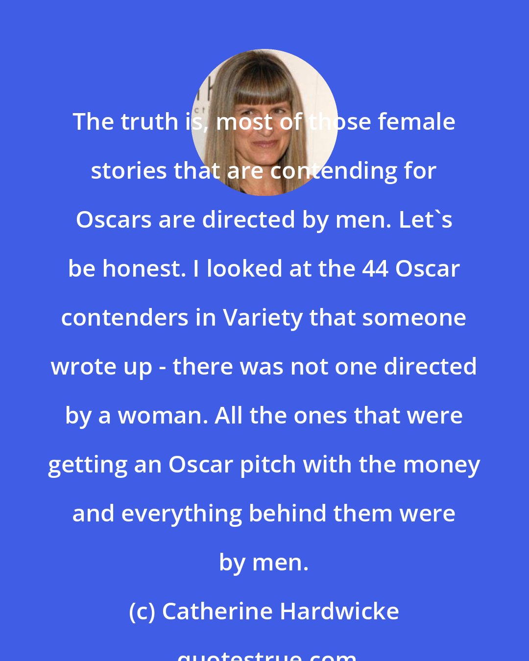 Catherine Hardwicke: The truth is, most of those female stories that are contending for Oscars are directed by men. Let's be honest. I looked at the 44 Oscar contenders in Variety that someone wrote up - there was not one directed by a woman. All the ones that were getting an Oscar pitch with the money and everything behind them were by men.