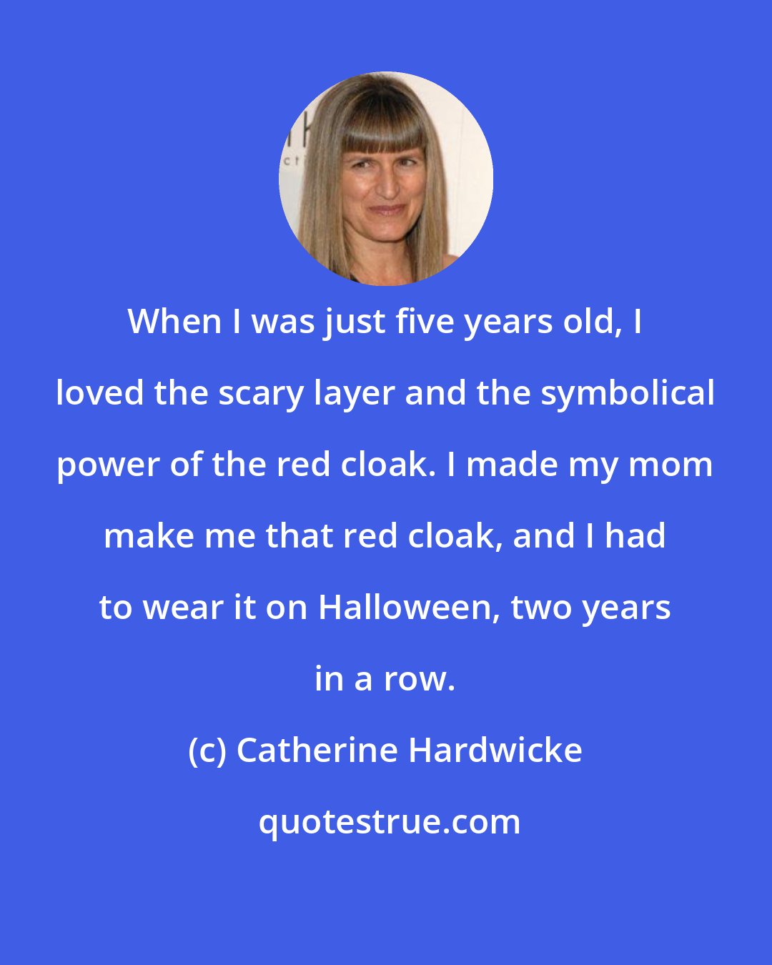 Catherine Hardwicke: When I was just five years old, I loved the scary layer and the symbolical power of the red cloak. I made my mom make me that red cloak, and I had to wear it on Halloween, two years in a row.