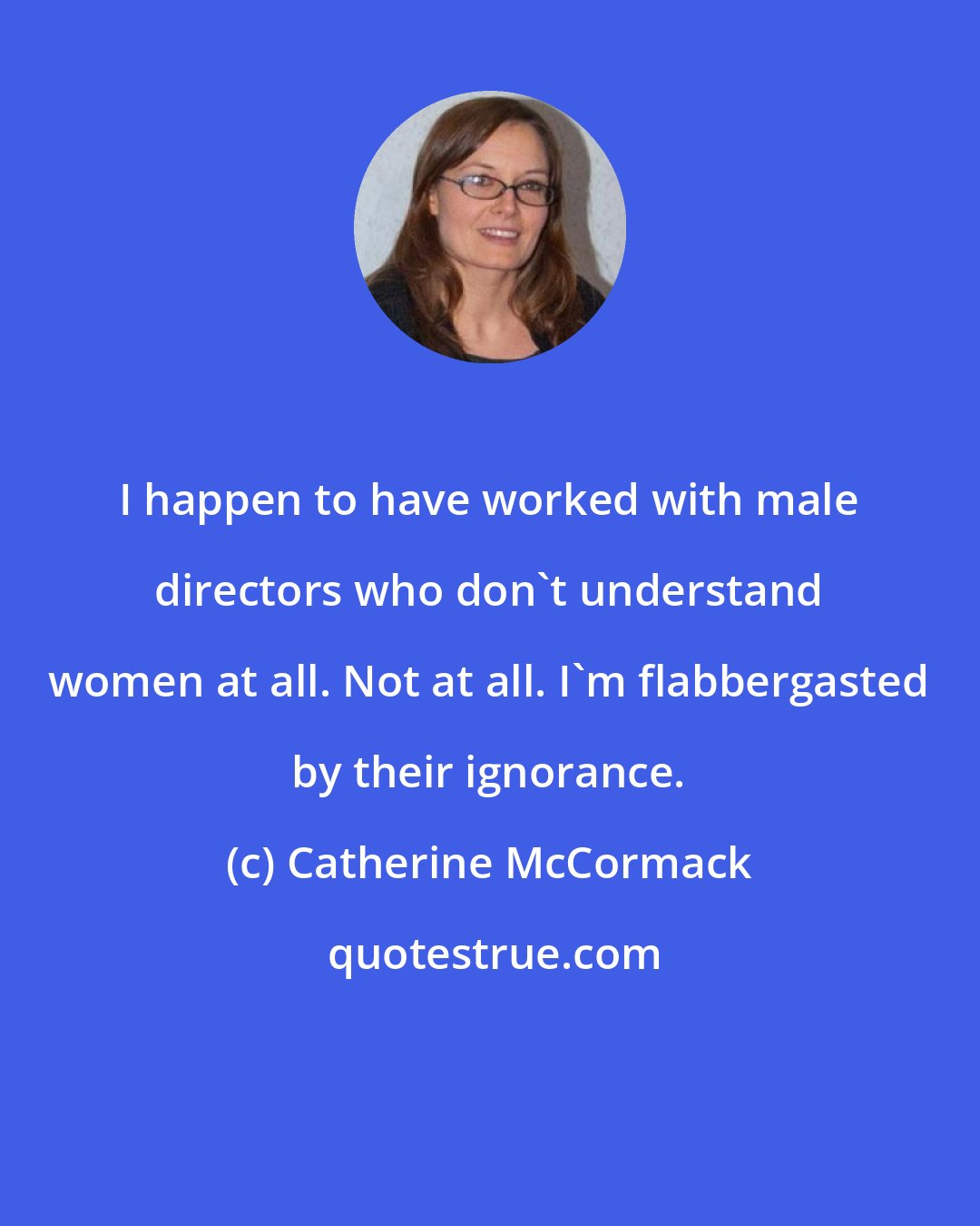 Catherine McCormack: I happen to have worked with male directors who don't understand women at all. Not at all. I'm flabbergasted by their ignorance.