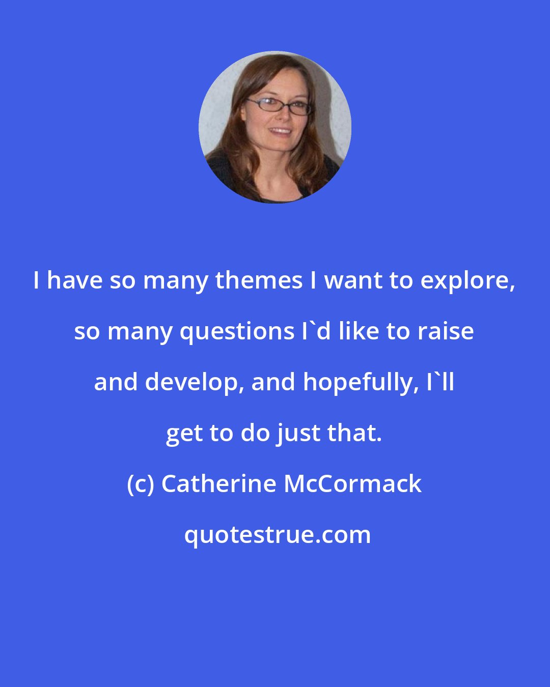 Catherine McCormack: I have so many themes I want to explore, so many questions I'd like to raise and develop, and hopefully, I'll get to do just that.