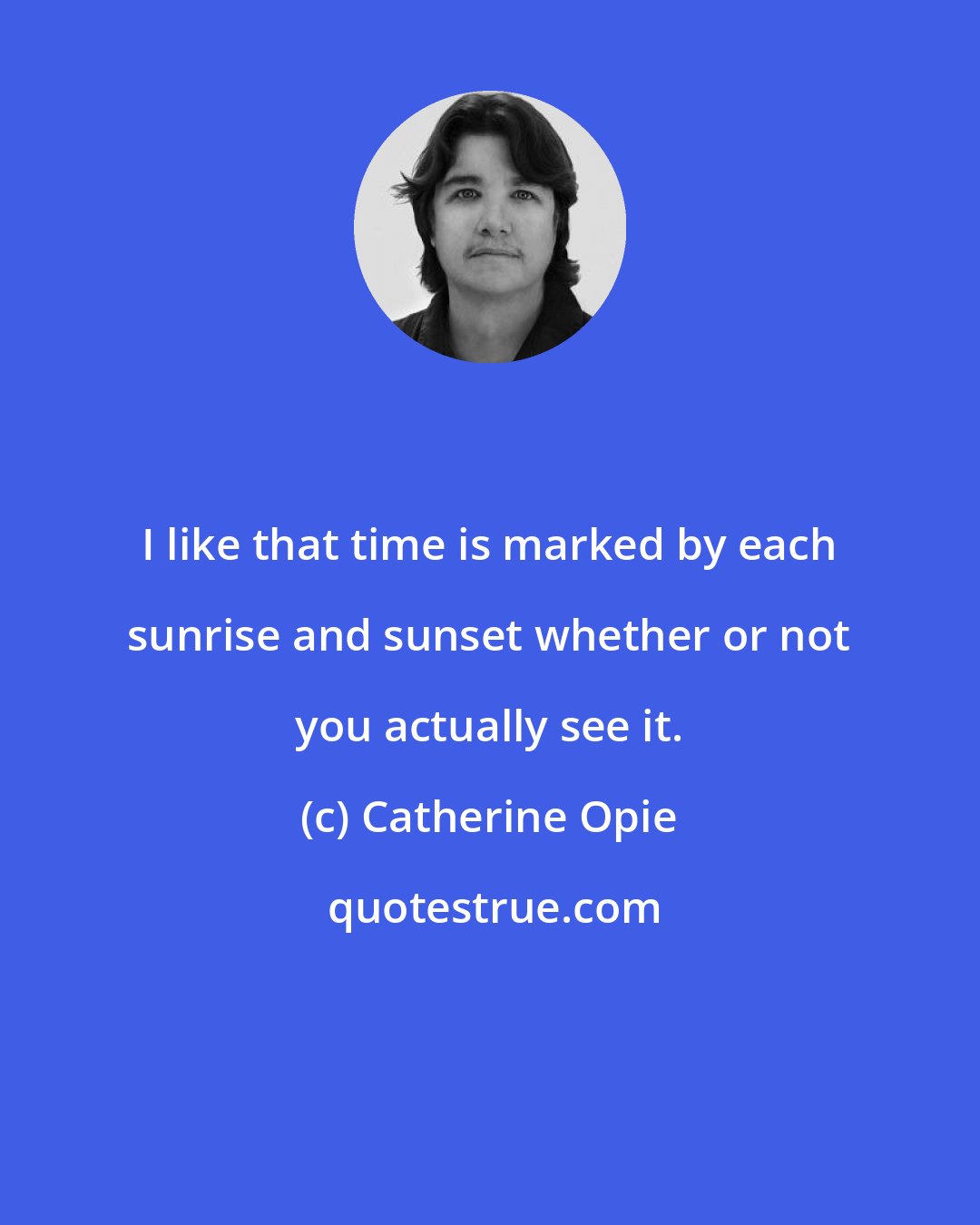 Catherine Opie: I like that time is marked by each sunrise and sunset whether or not you actually see it.