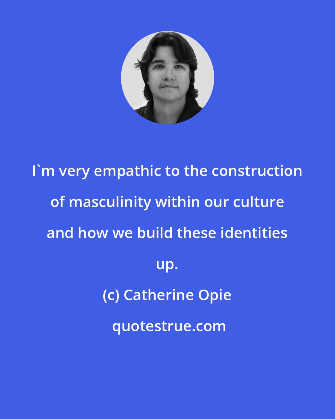 Catherine Opie: I'm very empathic to the construction of masculinity within our culture and how we build these identities up.