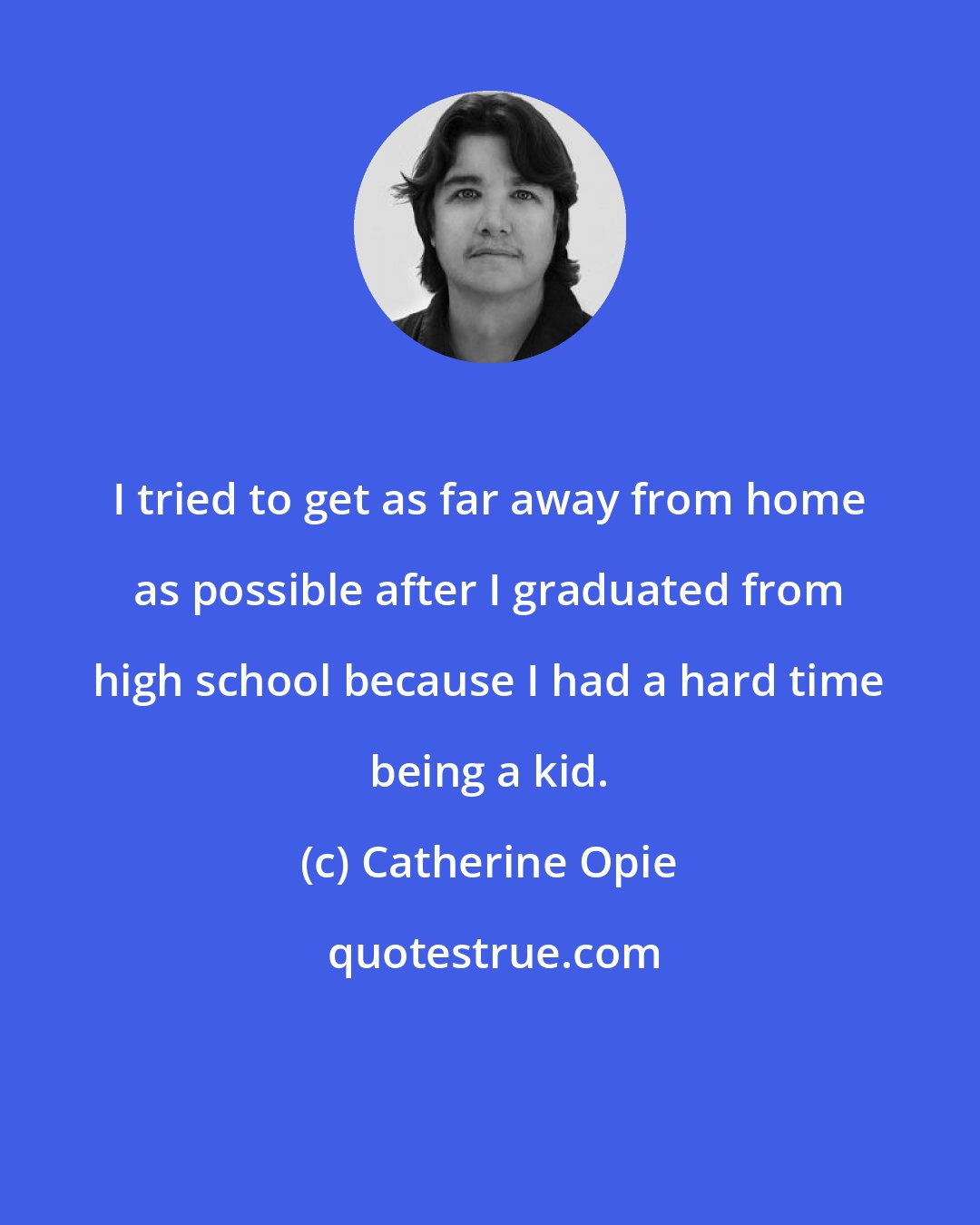 Catherine Opie: I tried to get as far away from home as possible after I graduated from high school because I had a hard time being a kid.