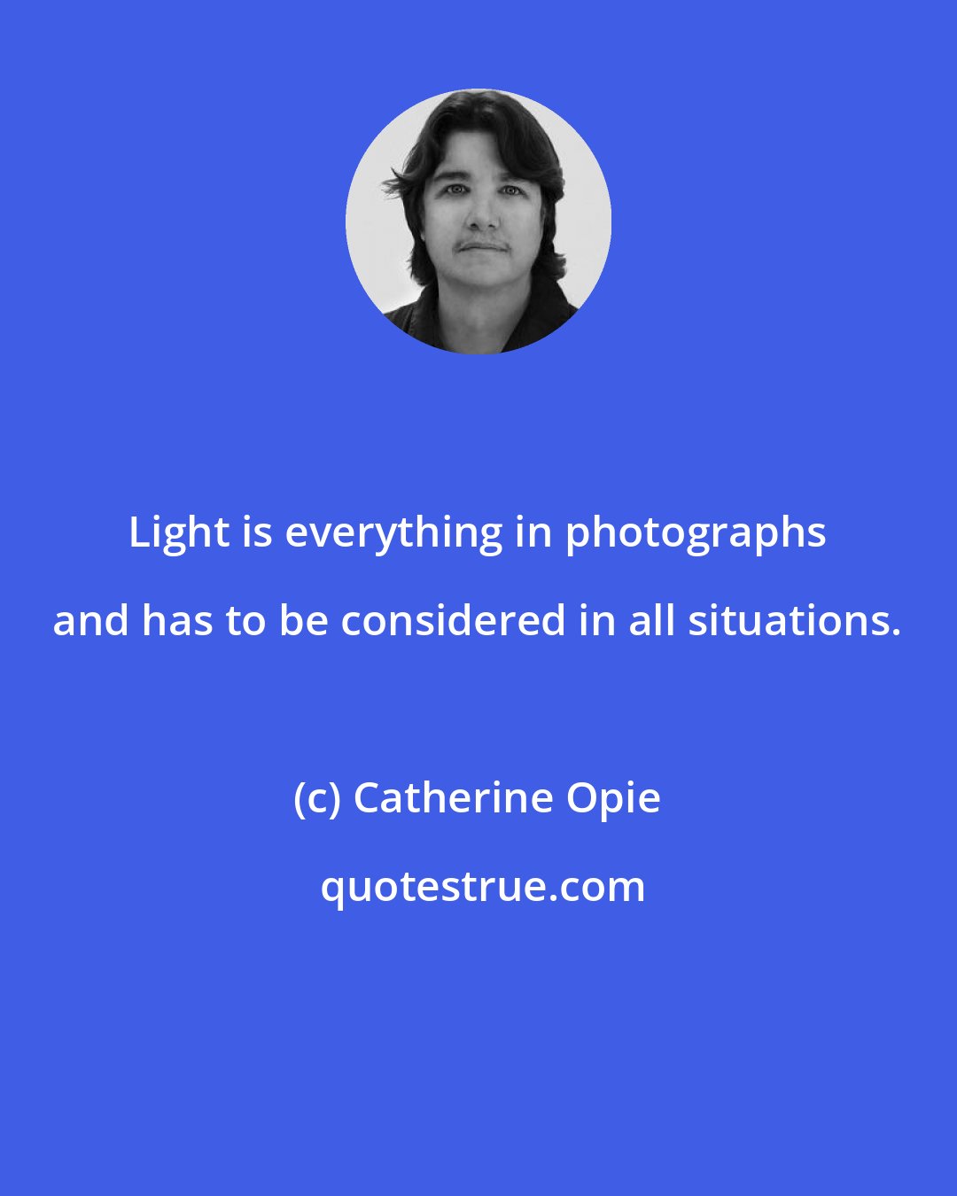 Catherine Opie: Light is everything in photographs and has to be considered in all situations.