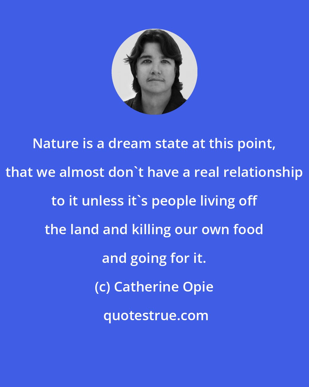Catherine Opie: Nature is a dream state at this point, that we almost don't have a real relationship to it unless it's people living off the land and killing our own food and going for it.
