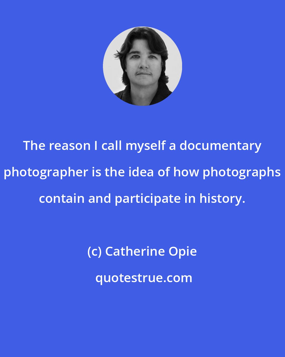 Catherine Opie: The reason I call myself a documentary photographer is the idea of how photographs contain and participate in history.