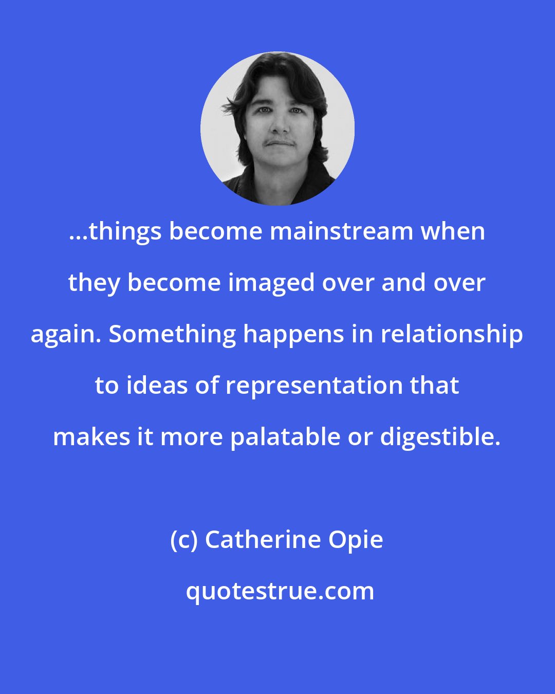 Catherine Opie: ...things become mainstream when they become imaged over and over again. Something happens in relationship to ideas of representation that makes it more palatable or digestible.