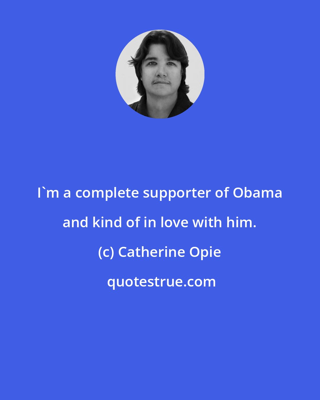 Catherine Opie: I'm a complete supporter of Obama and kind of in love with him.