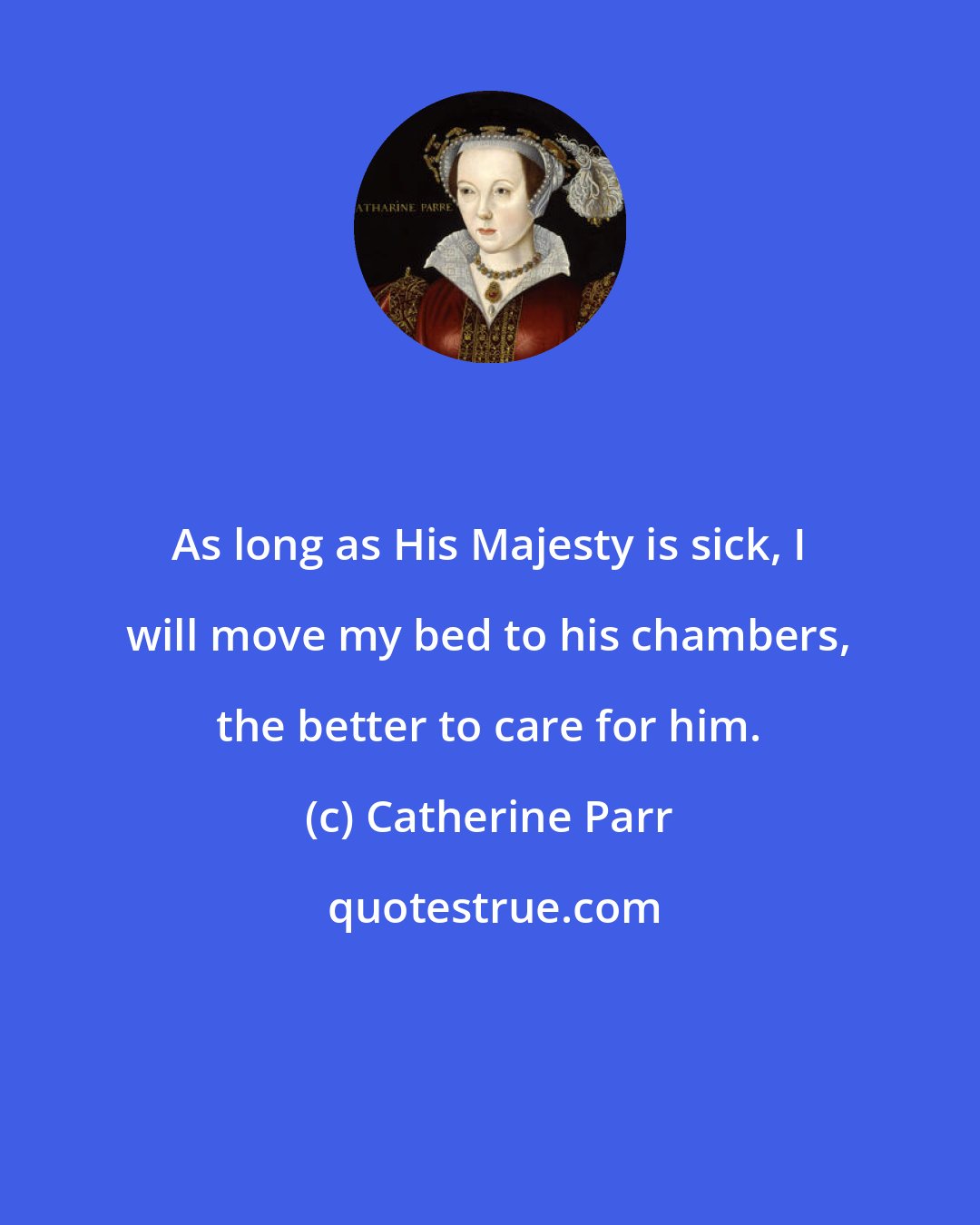 Catherine Parr: As long as His Majesty is sick, I will move my bed to his chambers, the better to care for him.