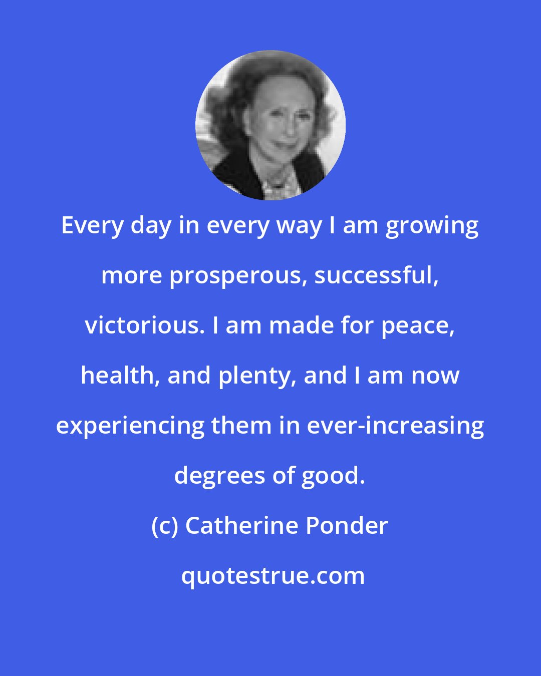 Catherine Ponder: Every day in every way I am growing more prosperous, successful, victorious. I am made for peace, health, and plenty, and I am now experiencing them in ever-increasing degrees of good.
