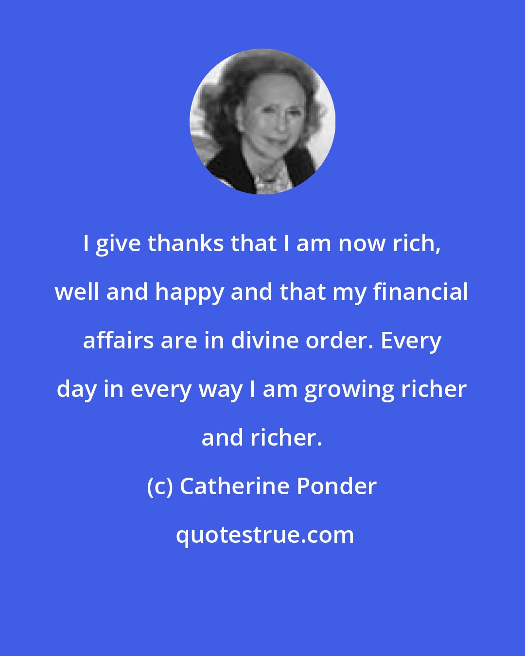 Catherine Ponder: I give thanks that I am now rich, well and happy and that my financial affairs are in divine order. Every day in every way I am growing richer and richer.