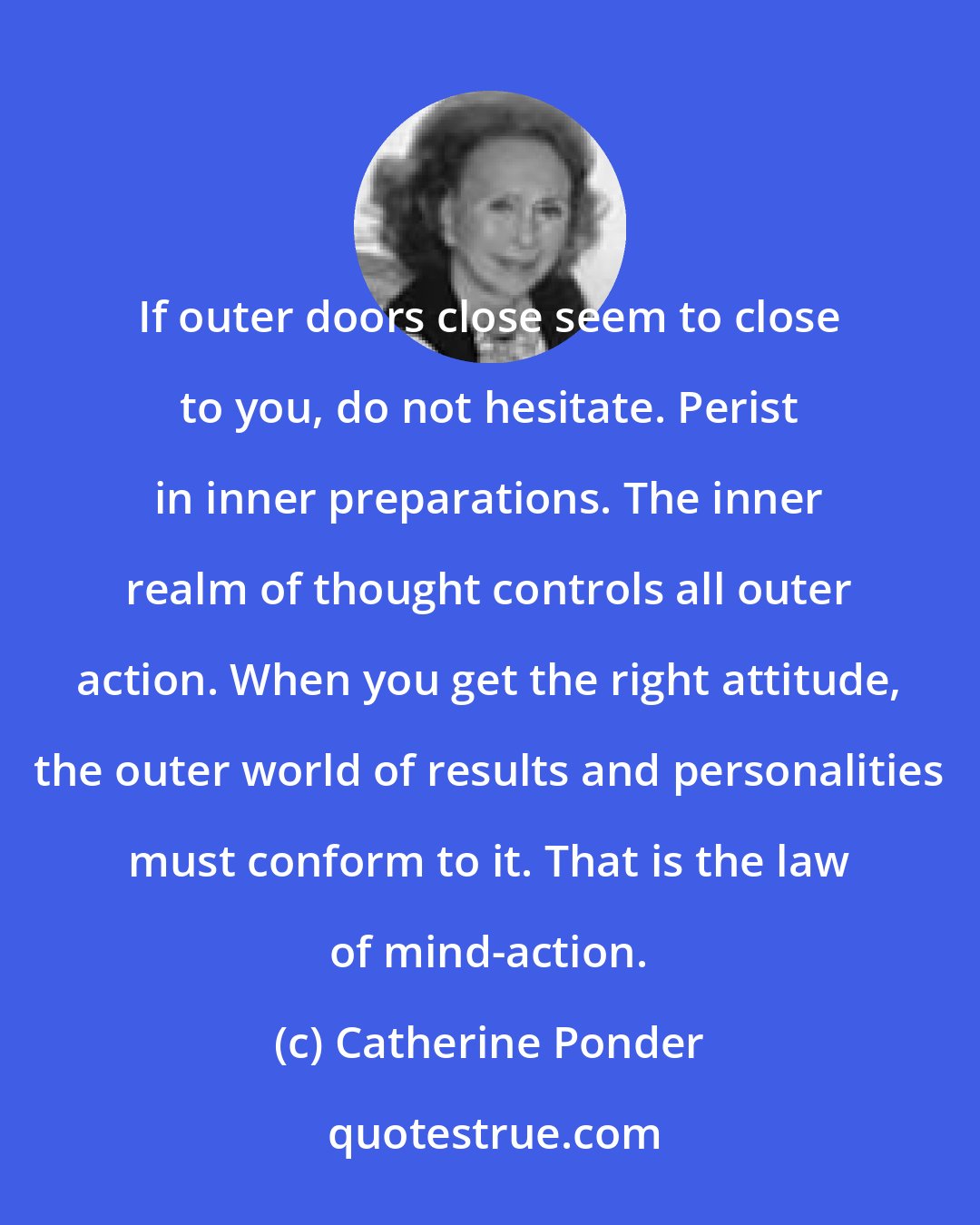 Catherine Ponder: If outer doors close seem to close to you, do not hesitate. Perist in inner preparations. The inner realm of thought controls all outer action. When you get the right attitude, the outer world of results and personalities must conform to it. That is the law of mind-action.