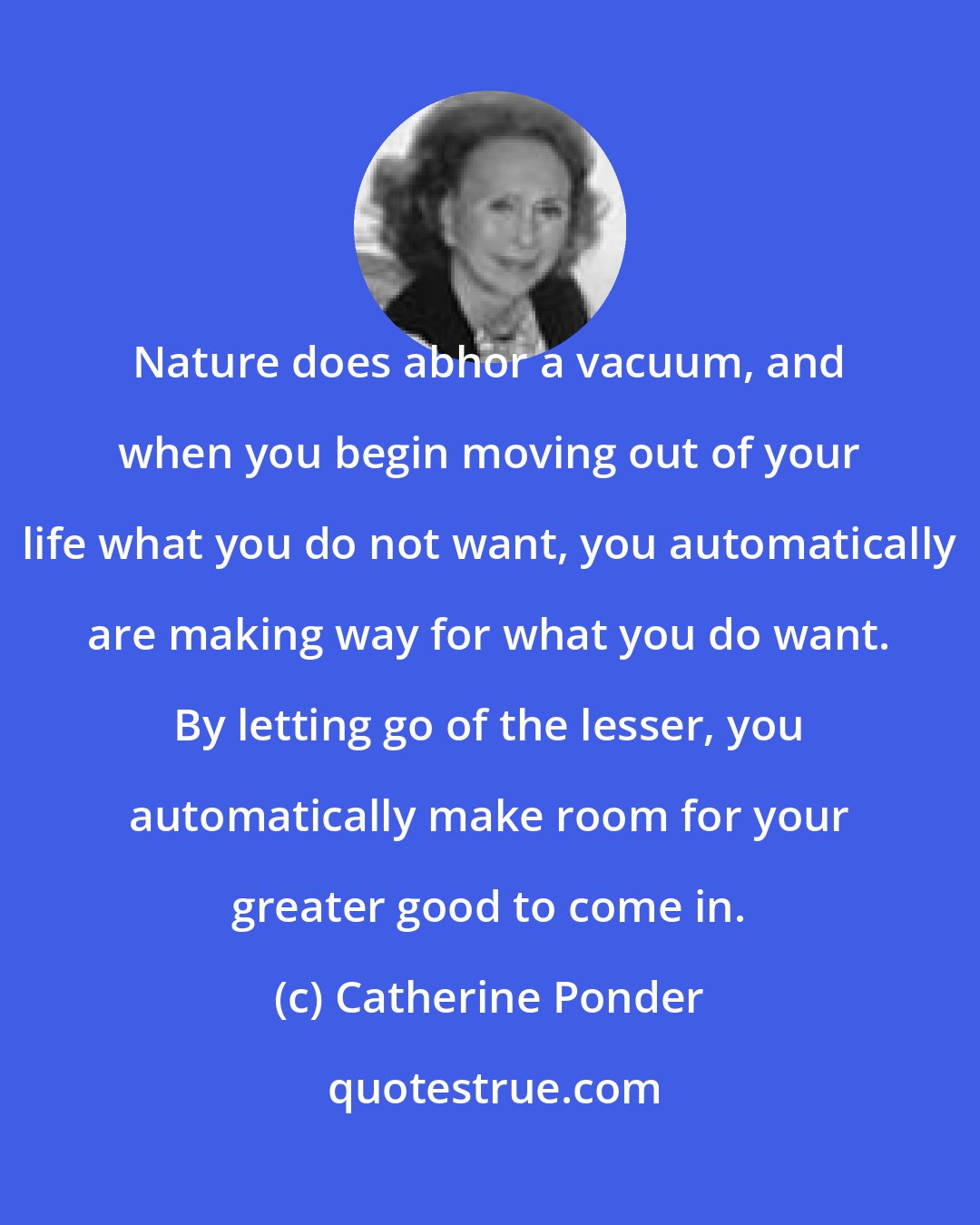 Catherine Ponder: Nature does abhor a vacuum, and when you begin moving out of your life what you do not want, you automatically are making way for what you do want. By letting go of the lesser, you automatically make room for your greater good to come in.