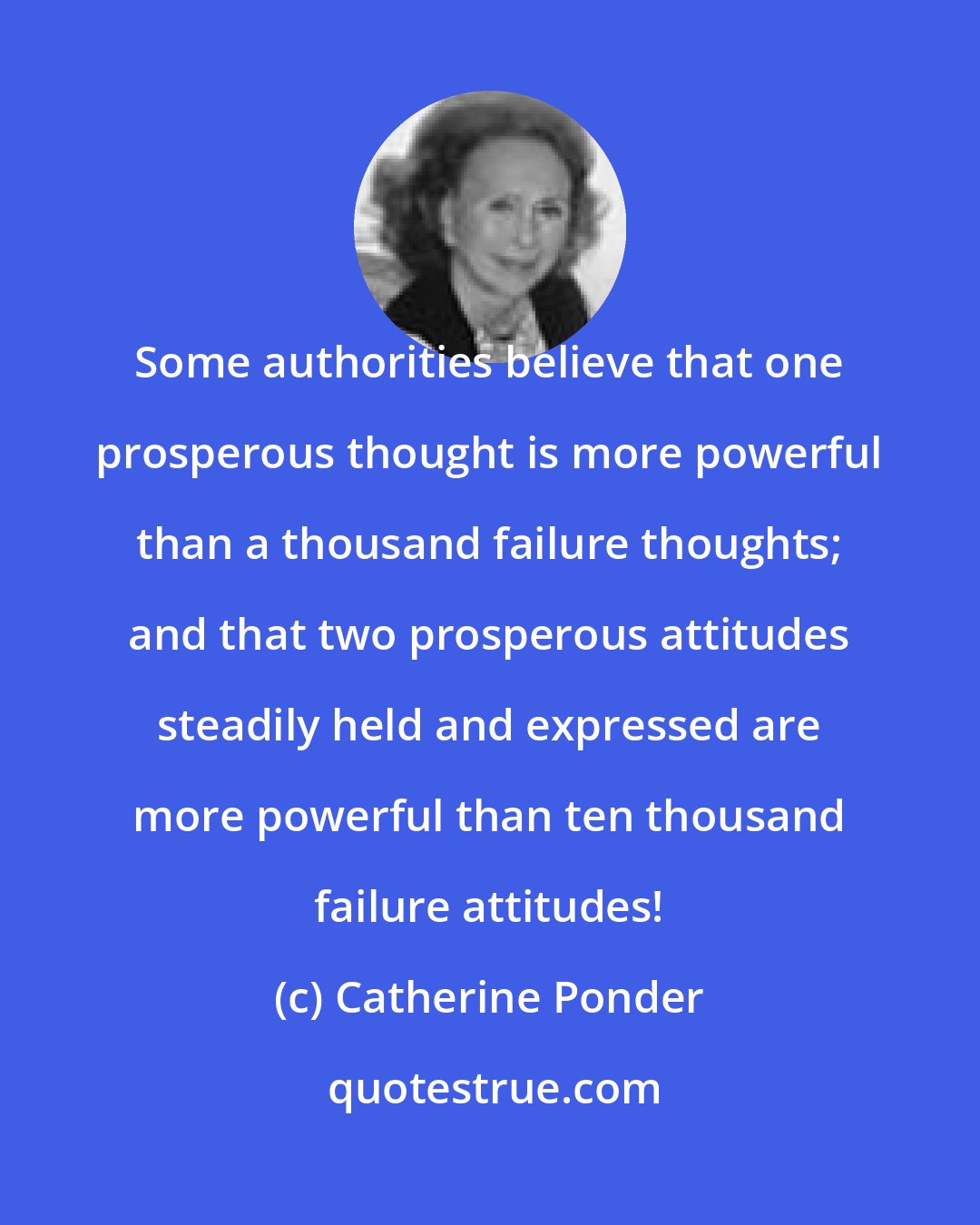 Catherine Ponder: Some authorities believe that one prosperous thought is more powerful than a thousand failure thoughts; and that two prosperous attitudes steadily held and expressed are more powerful than ten thousand failure attitudes!