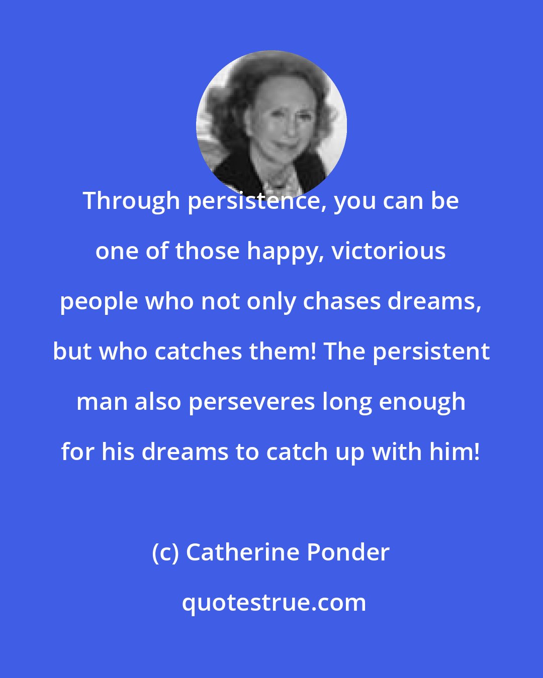 Catherine Ponder: Through persistence, you can be one of those happy, victorious people who not only chases dreams, but who catches them! The persistent man also perseveres long enough for his dreams to catch up with him!