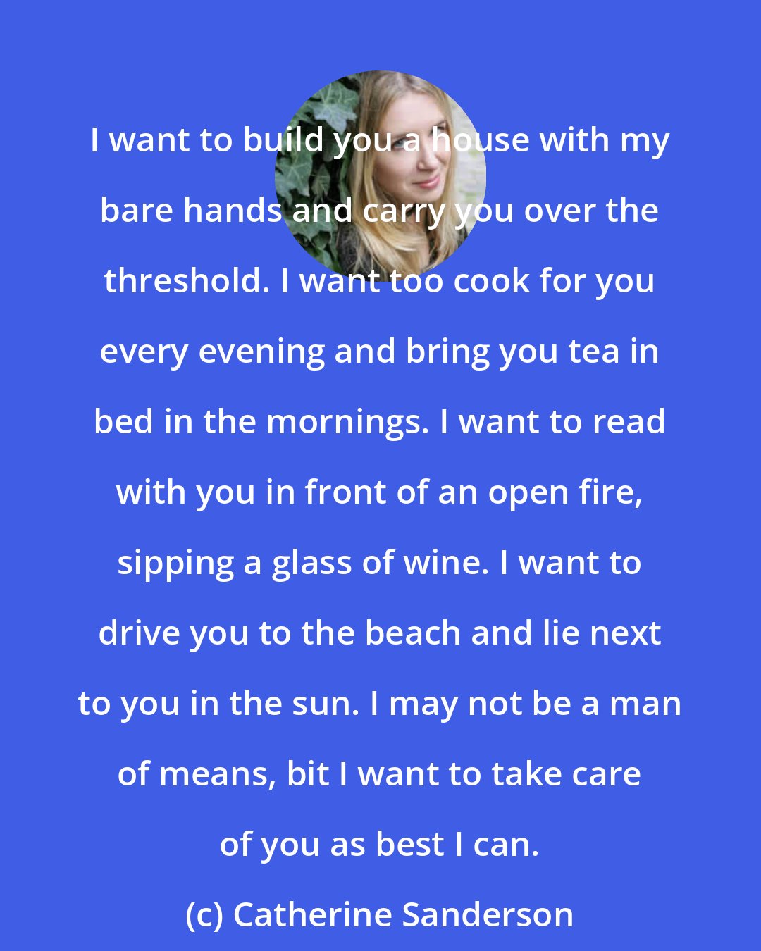 Catherine Sanderson: I want to build you a house with my bare hands and carry you over the threshold. I want too cook for you every evening and bring you tea in bed in the mornings. I want to read with you in front of an open fire, sipping a glass of wine. I want to drive you to the beach and lie next to you in the sun. I may not be a man of means, bit I want to take care of you as best I can.