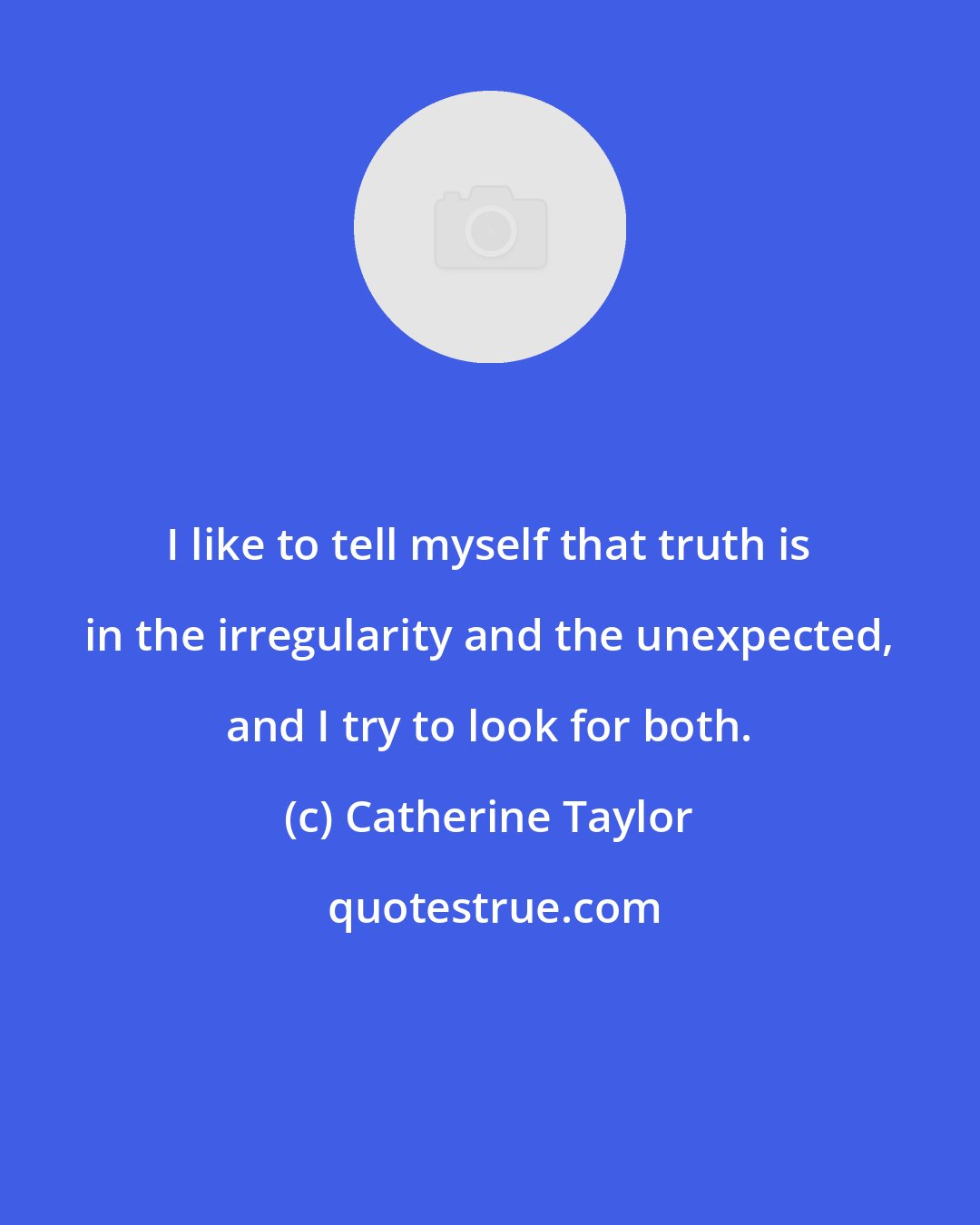 Catherine Taylor: I like to tell myself that truth is in the irregularity and the unexpected, and I try to look for both.