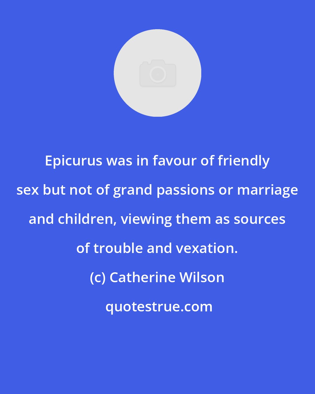Catherine Wilson: Epicurus was in favour of friendly sex but not of grand passions or marriage and children, viewing them as sources of trouble and vexation.