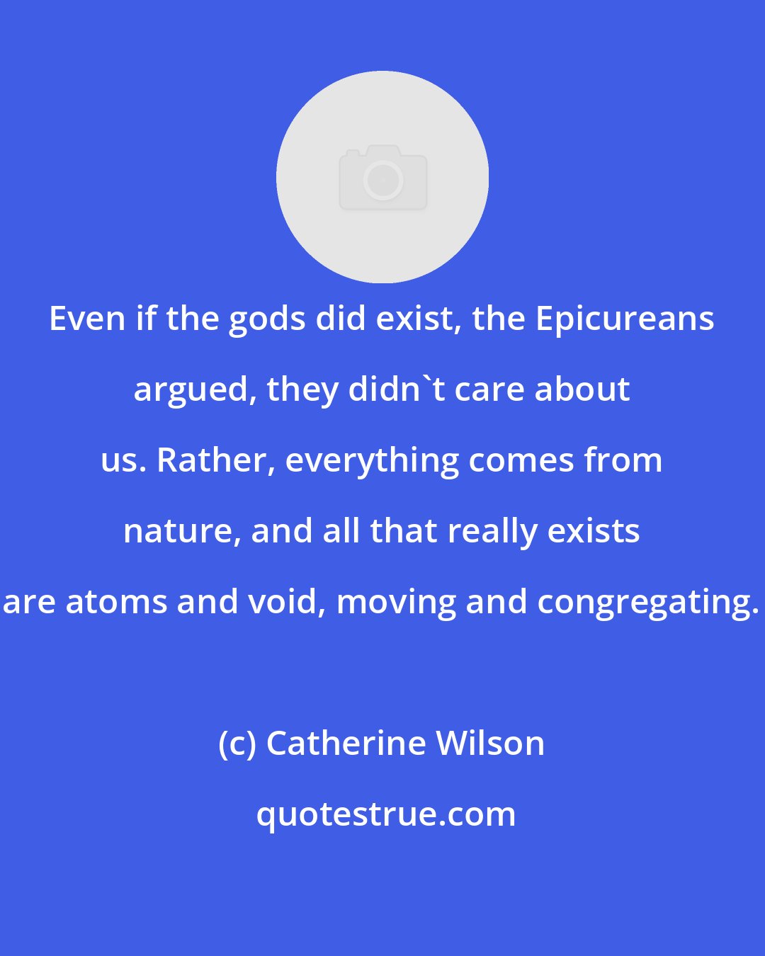 Catherine Wilson: Even if the gods did exist, the Epicureans argued, they didn't care about us. Rather, everything comes from nature, and all that really exists are atoms and void, moving and congregating.