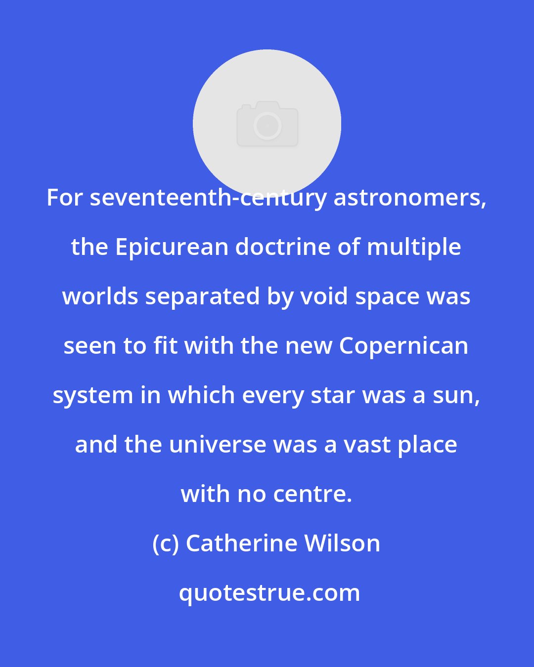 Catherine Wilson: For seventeenth-century astronomers, the Epicurean doctrine of multiple worlds separated by void space was seen to fit with the new Copernican system in which every star was a sun, and the universe was a vast place with no centre.