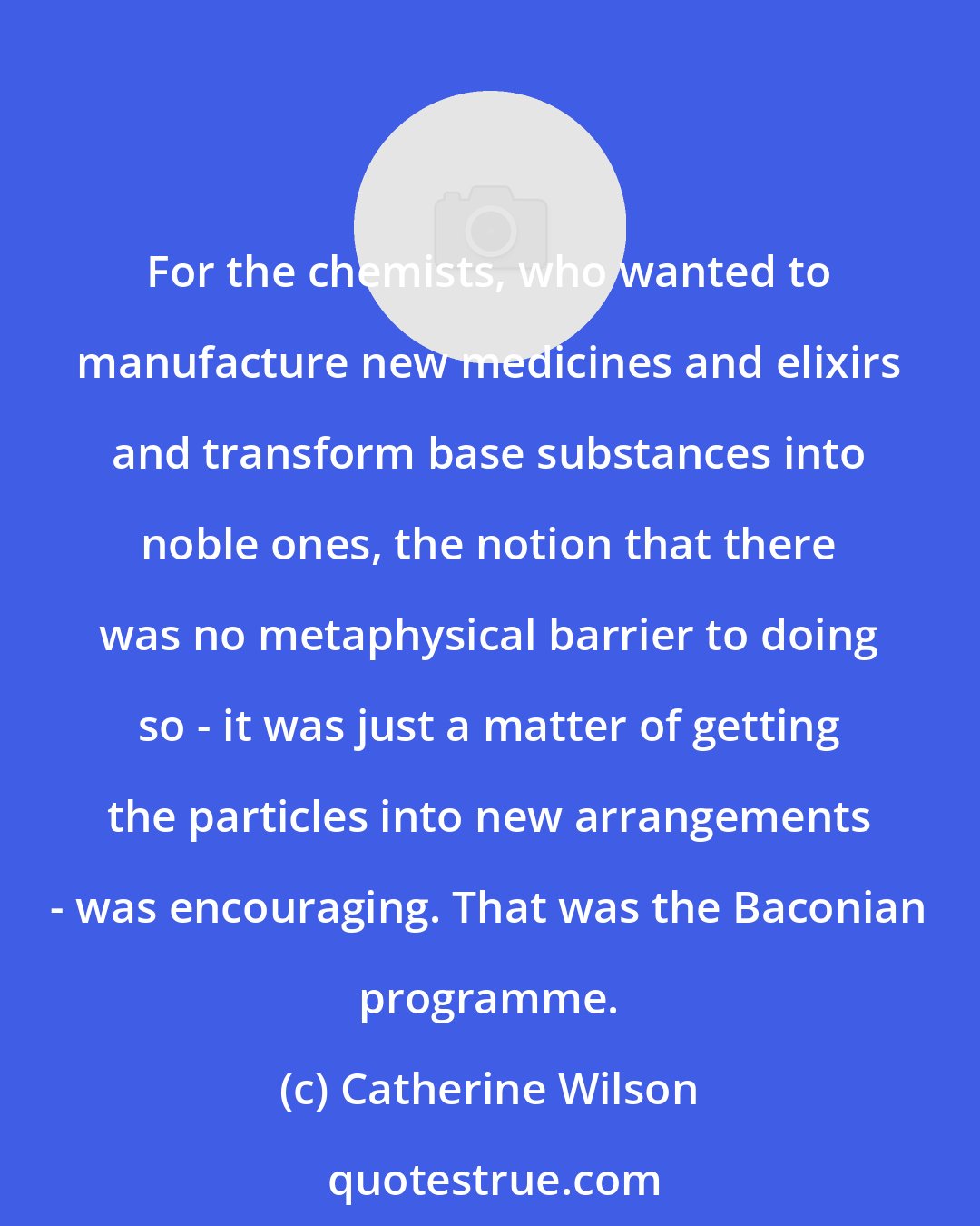 Catherine Wilson: For the chemists, who wanted to manufacture new medicines and elixirs and transform base substances into noble ones, the notion that there was no metaphysical barrier to doing so - it was just a matter of getting the particles into new arrangements - was encouraging. That was the Baconian programme.