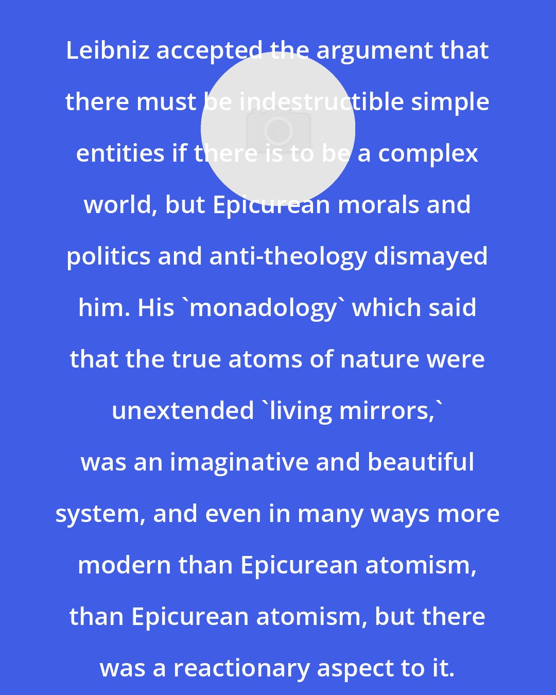 Catherine Wilson: Leibniz accepted the argument that there must be indestructible simple entities if there is to be a complex world, but Epicurean morals and politics and anti-theology dismayed him. His 'monadology' which said that the true atoms of nature were unextended 'living mirrors,' was an imaginative and beautiful system, and even in many ways more modern than Epicurean atomism, than Epicurean atomism, but there was a reactionary aspect to it.