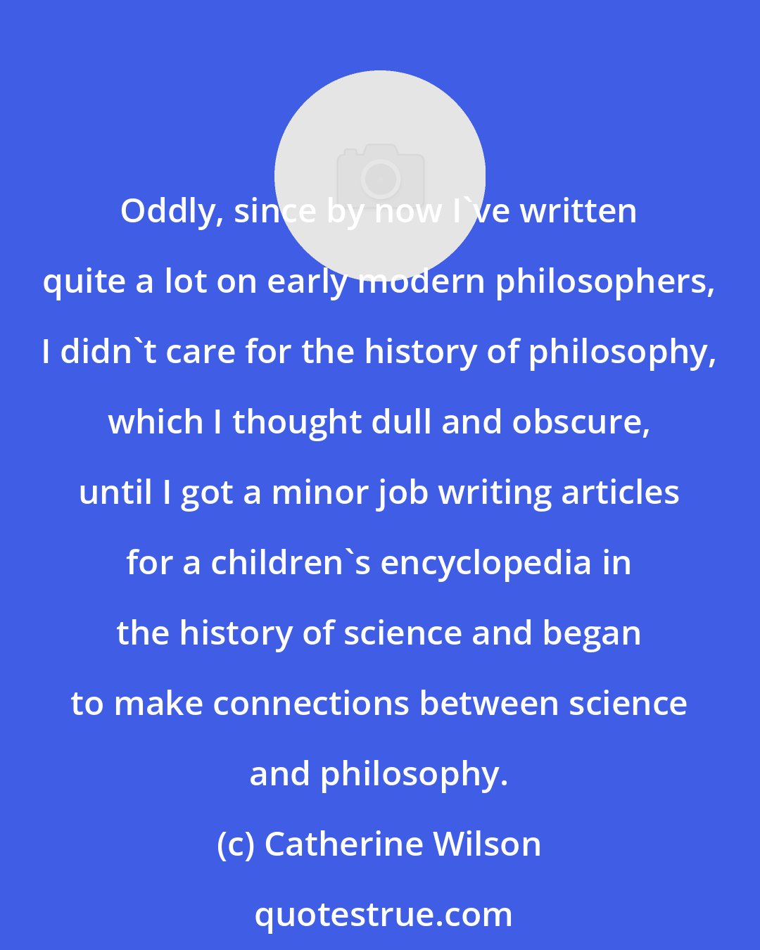 Catherine Wilson: Oddly, since by now I've written quite a lot on early modern philosophers, I didn't care for the history of philosophy, which I thought dull and obscure, until I got a minor job writing articles for a children's encyclopedia in the history of science and began to make connections between science and philosophy.